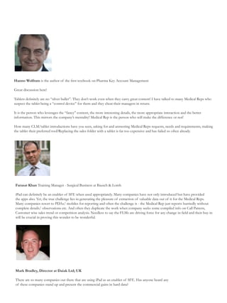 Hanno Wolfram is the author of the first textbook on Pharma Key Account Management

Great discussion here!

Tablets definitely are no “silver bullet”. They don’t work even when they carry great content! I have talked to many Medical Reps who
suspect the tablet being a “control device” for them and they cheat their managers in return.

It is the person who leverages the “fancy” content, the more interesting details, the more appropriate interaction and the better
information. This mirrors the company’s mentality! Medical Rep is the person who will make the difference or not!

How many CLM/tablet introductions have you seen, asking for and answering Medical Reps requests, needs and requirements, making
the tablet their preferred tool?Replacing the sales folder with a tablet is far too expensive and has failed so often already.




Farasat Khan Training Manager - Surgical Business at Bausch & Lomb

iPad can definitely be an enabler of SFE when used appropriately. Many companies have not only introduced but have provided
the apps also. Yet, the true challenge lies in generating the pleasure of extraction of valuable data out of it for the Medical Reps.
Many companies resort to PDAs/ mobiles for reporting and often the challenge is - the Medical Rep just reports hurriedly without
complete details/ observations etc. And often they duplicate the work when company seeks some compiled info on Call Pattern,
Customer wise sales trend or competition analysis. Needless to say the FLMs are driving force for any change in field and their buy-in
will be crucial in proving this wonder to be wonderful.




Mark Bradley, Director at Daiak Ltd; UK

There are so many companies out there that are using iPad as an enabler of SFE. Has anyone heard any
of these companies stand up and present the commercial gains in hard data?
 