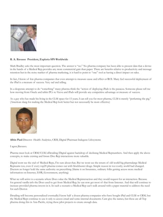 R. A. Bavasso President, Exploria SPS Worldwide

Mark Bradley asks the most important question. The answer is “no.” No pharma company has been able to present data that a device
in the hands of a Medical Rep provides any more commercial gain than paper. There are benefits relative to productivity and message
retention but in the noisy market of pharma marketing, it is hard to point to “one” tool as having a direct impact on sales.

In fact, I know of few pharma companies that even attempt to measure cause and effect or ROI. Many feel successful deployment of
the iPad is a measure of success. Very sad and telling.

In a desperate attempt to do “something” many pharma think the “action of deploying iPads is the panacea. Someone please tell me
how moving from Oracle and tablet PCs to Veeva and iPads will provide any competitive advantage or measure of success.

As a guy who has made his living in the CLM space for 13 years, I can tell you for most pharma, CLM is merely “perfuming the pig.”
(American slang for making the Medical Rep look better but not necessarily be more effective)




Albin Paul Director -Health Analytics, CRM, Digital Pharmaat Indegene Lifesystems

I agree,Bavasso.

Pharma must look at CRM/CLM/eDetailing/Digital against backdrop of declining Medical Repnumbers. And then apply the above
concepts, to make existing and future Doc-Rep interactions more valuable.

Digital wont see the end of Medical Reps, I’m sure about that, But we wont see the return of old world big pharmalarge Medical
Repteams too, even if every top20 pharma comes out with blockbuster drugs. Simple reason its too costly; world had changed.
Doctors no longer hold the same authority on prescribing (blame it on Insurance, ordinary folks getting access more medical
information on Internet, EHR, Government, anything)

What we will arrive is a scenario where Docs value the Medical Repinteraction and they would request for an interaction. Because
for general vanilla info the Docs used to get from Medical Rep, he can now get most of that from Internet. And that will continue to
increase provided pharma invests in it. In such a scenario a Medical Rep can’t walk around with a paper material to address the need
for each Doctor.

Detailing will become personalized eventually.I know half a dozen pharma companies who have bought iPad and CLM or CRM, but
the Medical Reps continue to use it only to access email and some internal documents. Cant give the names, but these are all Top
pharma doing this in Asia Pacific, trying these pilot projects to create enough data.
 