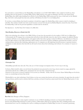 You can’t throw a content library at the Medical Rep, and tell him to use CLM+CMS+CRM to select, which he should use, when
detailing. That was the premise of existing CRM systems. CRM solutions were made for Managers and VPs to get reports from
Medical Reps, they didn’t make detailing more effective for the Medical Rep. CRM systems put the onus of data entry on the Medical
Rep. And truth is sales people hate data entry and they will fabricate the data if it is not helping them.

If you have a content library, then based on analytics it should also suggest the Medical Rep, which content is ideal for detailing to
each Doc. The analytics should come from several resources not just from the previousMedical Repwho entered the data. From there
the Medical Rep could use his personal capabilities to decide what he should do

The Question is - Are We There Yet? I believe it’s a BIG NO.


Mark Bradley, Director at Daiak Ltd; UK

iPad is the technology; the software is the CRM, CLM etc. It may have the potential to be the enabler of SFE but it is falling short.
Unfortunately, the IT company has to develop what will sell not what will really create the value for the company. In addition, Pharma
companies will look at cost, implementation, and support rather than what is going to make the difference. An indication on when we
have the right software on the right technology will be evident on the level of business intelligence generated that actually is used for
making business decisions like marketing, segmentation etc. if companies are still employing external resources to generate business
intelligence to make decisions then that tells me all I need to know about their technology and software. It is a measure of success or
failure.




Christophe Vial

MedicalReps generally hate sales aids. They only use it if their manager accompanies them. If not it stays in the bag.

In theory, iPads should be able to record whom the product(s) were presented to, how long a doctor stayed on a page, upload the
information directly into a CRM system, and prepare the next visit with a targeted message.
However in Asia, access to doctor’s surgeries is not an issue yet. Monthly - weekly visits are the norm. Hence Medical Reps see the device
more as a monitoring tool more than an aid.

WhetheriPad or any other technology, I don’t believe we have any content that doctors can’t access elsewhere. So apart from the novelty /
feel-good factor, and the need to monitor field force activities, we haven’t found any unmet needs from the Medical Rep’s point of view.




Kurt Sim Sales Manager at Pfizer, Singapore

It is as interesting to hear so many negative comments on use of iPad for detailing to doctors as to hear positive beliefs that
doctors needs Medical Rep interaction as much as before. I didn’t believe iPad can be anything other than a detailing aid till it was
demonstrated how it can be a detailing aid as well as a walking encyclopedia for Medical Reps, in terms of customer’s purchasing
 