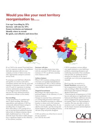 Would you like your next territory
reorganisation to…..
Cut reps’ travelling by 25%
Increase call rates by 10%
Ensure territories are balanced
Identify where to recruit
Be quick, cost-effective and stress-free
 Before Reorganisation




                                                                                                                               After Reorganisation
If so, CACI is the answer! Your field force    Increase call rates                              CACI’s consultancy services deliver
is a very expensive resource. An inefficient   Less time travelling means more time             very rapid solutions to your field force
field sales operation will cost your           with the customer. CACI’s clients enjoy          problems, minimising disruption and
company, in terms of direct costs, lost        increases of 10% in call rates, meaning          eradicating uncertainty. Our consultancy
sales opportunities and poor customer          more chances to sell!                            team provides an optimised territory
service levels.                                                                                 structure in a fraction of the time it
                                               Achieve balance                                  would take you to do your reorganisation
To structure your field force effectively      When CACI examines existing territory            manually.
and quickly you need to work with a            structures, we regularly find imbalances
consultancy partner who has the tools and      in workload up to 40%. CACI’s software           Don’t just take our word for it –
expertise to guarantee success. CACI has       automatically creates balanced territories       Nestle Nutrition outsourced its
over 25 years of experience in running         using intelligent algorithms.                    last reorganisation in India to CACI
territory optimisation projects for some                                                        and, according to Dirk Abeel (Global
of the biggest names in healthcare,            Targeted recruitment                             Performance Development Manager -
and uses the most advanced territory           Recruiting in the right location has a           Medical Field Force),
optimisation software on the market.           profound impact on the efficiency of your        “Outsourcing the reorganisation to CACI
                                               territory structure.                             has not only given us a significantly more
Cut travelling                                 Changes in customer base, and locations          balanced and efficient field team, but also
A large proportion of a medical rep’s          of existing field personnel could mean           meant it happened far quicker and was
time is spent travelling. This time is         that you should be recruiting in a different     less painful than if we had attempted it
unproductive and expensive. CACI has           location to where you’ve lost someone.           ourselves. We were also able to look at
consistently delivered clients savings in      Also, if you are expanding, where do you         scenarios to give an insight into options
travelling time of around 25%.                 add the extra heads – get this wrong and         for the future structure and development
How achievable is a 25% saving? It’s as        all that happens is that travelling increases,   of the field team.”
easy as moving from inefficient structure      call rates drop and profits disappear.
(above left), to efficient structure (above
right). Sophisticated use of the road          CACI can advise you where best to recruit
network means that minor visible changes       for any vacancies.
have a significant impact on the efficiency    Let CACI do the work!
of the territory structure.
                                                                                                       Contact: djones@caci.co.uk
 