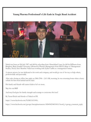 Young Pharma Professional’s Life Ends in Tragic Road Accident




Nakul was born on 9th July 1987 and did his schooling from Ahmedabad. Later, he did his B.Pharm from
Banglore, Rajiv Gandhi University, followed by Pharma Management from SIES College of Management
Studies, Nerul, Navi Mumbai. Nakul was working with Zydus Cadila as a management trainee.

A sincere person, he was dedicated to his work and company, and would go out of his way to help others,
professionally and personally.

After sales closing at office; late night on 28th/29th - 2.45 AM, morning, he was returning home when a heavy
vehicle hit him from behind and he died.

His family and friends still cannot believe he’s no more.

May his soul RIP.

And may God give his family strength and courage to overcome this loss!!

By Varun Doshi and friends of Nakul on FB

https://www.facebook.com/NAKULCOOL.

https://www.facebook.com/groups/latestpharmanews/420454234651811/?notif_t=group_comment_reply
 