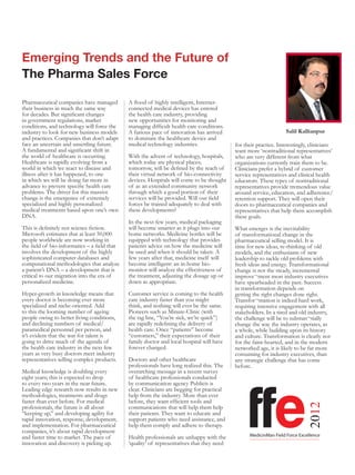Emerging Trends and the Future of
The Pharma Sales Force

Pharmaceutical companies have managed         A flood of highly intelligent, Internet-
their business in much the same way           connected medical devices has entered
for decades. But significant changes          the health care industry, providing
in government regulations, market             new opportunities for monitoring and
conditions, and technology will force the     managing difficult health care conditions.
industry to look for new business models      A furious pace of innovation has arrived                             Salil Kallianpur
and practices. Companies that don’t adapt     to dominate the healthcare device and
face an uncertain and unsettling future.      medical technology industries.                for their practice. Interestingly, clinicians
A fundamental and significant shift in                                                      want more ‘nontraditional representatives’
the world of healthcare is occurring.         With the advent of technology, hospitals,     who are very different from what
Healthcare is rapidly evolving from a         which today are physical places;              organizations currently train them to be.
world in which we react to disease and        tomorrow, will be defined by the reach of     Clinicians prefer a hybrid of customer
illness after it has happened, to one         their virtual network of bio-connectivity     service representatives and clinical health
in which we will be doing far more in         devices. Hospitals will come to be thought    educators. These types of nontraditional
advance to prevent specific health care       of as an extended community network           representatives provide tremendous value
problems. The driver for this massive         through which a good portion of their         around service, education, and adherence/
change is the emergence of extremely          services will be provided. Will our field     retention support. They will open their
specialized and highly personalized           forces be trained adequately to deal with     doors to pharmaceutical companies and
medical treatments based upon one’s own       these developments?                           representatives that help them accomplish
DNA.                                                                                        these goals.
                                              In the next few years, medical packaging
This is definitely not science fiction.       will become smarter as it plugs into our      What emerges is the inevitability
Microsoft estimates that at least 50,000      home networks. Medicine bottles will be       of transformational change in the
people worldwide are now working in           equipped with technology that provides        pharmaceutical selling model. It is
the field of bio-informatics – a field that   patients advice on how the medicine will      time for new ideas, re-thinking of old
involves the development of the highly        be used and when it should be taken. A        models, and the enthusiasm of new
sophisticated computer databases and          few years after that, medicine itself will    leadership to tackle old problems with
computational methodologies that analyze      become intelligent: an in-home bio-           fresh ideas and energy. Transformational
a patient’s DNA – a development that is       monitor will analyze the effectiveness of     change is not the steady, incremental
critical to our migration into the era of     the treatment, adjusting the dosage up or     improve¬ment most industry executives
personalized medicine.                        down as appropriate.                          have spearheaded in the past. Success
                                                                                            in transformation depends on
Hyper-growth in knowledge means that          Customer service is coming to the health      getting the right changes done right.
every doctor is becoming ever more            care industry faster than you might           Transfor¬mation is indeed hard work,
specialized and niche-oriented. Add           think, and nothing will ever be the same.     requiring intensive engagement with all
to this the looming number of ageing          Pioneers such as Minute-Clinic (with          stakeholders. In a tired and old industry,
people owing to better living conditions,     the tag line, “You’re sick, we’re quick”)     the challenge will be to substan¬tially
and declining numbers of medical/             are rapidly redefining the delivery of        change the way the industry operates, as
paramedical personnel per person, and         health care. Once “patients” become           a whole, while building upon its history
it’s evident that the war for talent is       “customers,” their expectations of their      and culture. Transformation is clearly not
going to drive much of the agenda of          family doctor and local hospital will have    for the faint-hearted, and in the modern
the health care industry in the next few      forever changed.                              networked age, it is likely to be far more
years as very busy doctors meet industry                                                    consuming for industry executives, than
representatives selling complex products.     Doctors and other healthcare                  any strategic challenge that has come
                                              professionals have long realized this. The    before.
Medical knowledge is doubling every           overarching message in a recent survey
eight years; this is expected to drop         of healthcare professionals conducted




                                                                                                  ffe
to every two years in the near future.        by communication agency Publicis is
Leading edge research now results in new      clear. Clinicians are begging for practical
methodologies, treatments and drugs           help from the industry. More than ever
faster than ever before. For medical          before, they want efficient tools and
                                                                                                                             2012




professionals, the future is all about        communications that will help them help
“keeping up,” and developing agility for      their patients. They want to educate and
rapid innovation, response, development,      support patients who need assistance, and
and implementation. For pharmaceutical        help them comply and adhere to therapy.
companies, it’s about rapid development
and faster time to market. The pace of        Health professionals are unhappy with the           MedicinMan Field Force Excellence
innovation and discovery is picking up.       ‘quality’ of representatives that they need
 