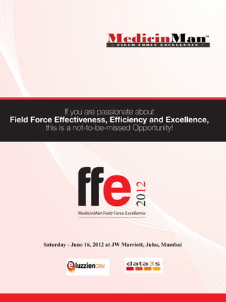 If you are passionate about
Field Force Effectiveness, Efficiency and Excellence,
          this is a not-to-be-missed Opportunity!




                     ffe
                                                2012




                     MedicinMan Field Force Excellence




        Saturday - June 16, 2012 at JW Marriott, Juhu, Mumbai
 