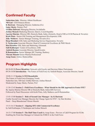 Confirmed Faculty
Sudarshan Jain –Director, Abbott Healthcare
NB Gad –CEO Panacea Biotec
K Hariram –Managing Director, Galderma (Ex)
Sujay Shetty–Partner; PwC
Girdhar Balwani–Managing Director, InvidaIndia
Joshua Mensch-Marketing Director, Data3s; Czech Republic
Aparna Sharma -Director HR, Deutsche Bank, India; (formerly, Head of HR at UCB Pharma & Novartis)
Keith Pinto –Senior GM Training and Management Development; GSK
Jolly Mathews –Senior Manager Training, Novartis (Ex)
Deep Bhandari–GM, Sales and Marketing Service Organization, Novartis
S. Vardarajan-Associate Director; Head of Commercial Excellence & PMO Merck
Hari Krishna–GM, Sales and Marketing, Glenmark
Salil Kallianpur–Center of Excellence, GSK
Amlesh Ranjan-Associate Director, SanofiAventis
B Ramanathan–Senior Manager BU Training, Ranbaxy
Vikram Munshi-Senior Pharma Professional
Anup Soans -Editor, MedicinMan



Program Highlights
08:30-09:20 Power Breakfast–Network with Faculty and Decision Maker Participants
09:30-10:00 Introduction - The Future of Field Force by Amlesh Ranjan, Associate Director; Sanofi

10:00-11:15 Session 1-CEO Roundtable
The Future of Field Force-Emerging Trends
Sudarshan Jain, NB Gad, Girdhar Balwani, Joshua Mensch
Moderated by Sujay Shetty; Partner, PwC

11:30-12:45 Session 2 - Field Force Excellence - What Should be the HR Approach to Foster FFE?
By Aparna Sharma Director HR at Deutsche Bank, India;GBS Services
Followed by Panel Discussion with Keith Pinto, Jolly Mathews and B Ramanathan

13:45-15:00 Session 3 – Role of Second Line Manager - by K Hariram
Canthe Second Line Manager Become the Change Agent for FFE? - by Hari Krishna
Panel – Deep Bhandariand Vikram Munshi

15:15-16:15 Session 4 – Aligning SFE with Commercial Excellence
by Salil Kallianpur, S.Vardarajan and Joshua Mensch

16:15-17:00 Session 5 - The Half Time Coach by Anup Soans - Preview of L&D Program for FLMs
Enabling the Front-line Manager to Unleash the FORCE in the Field Force
 