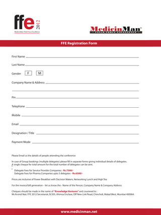 FFE Registration Form


First Name

Last Name


Gender         F          M

Company Name & Address



Pin

Telephone


Mobile

Email

Designation / Title


Payment Mode



Please Email us the details of people attending the conference

In case of Group bookings (multiple delegates) please fill in separate forms giving individual details of delegates.
A single cheque for total amount for the total number of delegates can be sent.

  Delegate Fees for Service Provider Companies - Rs.7500/-
  Delegate Fees for Pharma Companies upto 3 delegates - Rs.6500/-

Prices are inclusive of Power Breakfast with Decision Makers, Networking Lunch and High Tea

For the invoice/bill generation – let us know the - Name of the Person, Company Name & Company Address

Cheques should be made in the name of “Knowledge Ventures” and couriered to :
Mr.Arvind Nair, FFE 2012 Secretariat, B/205, Ahimsa Enclave, Off New Link Road, Chincholi, Malad West, Mumbai 400064.


                                                                                                                        Page 1


                                                 www.medicinman.net
 