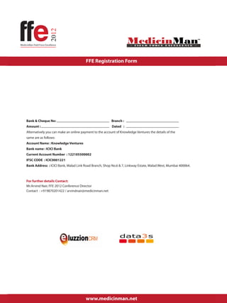 FFE Registration Form




Bank & Cheque No:                                        Branch :
Amount :                                                 Dated :
Alternatively you can make an online payment to the account of Knowledge Ventures the details of the
same are as follows:
Account Name : Knowledge Ventures
Bank name : ICICI Bank
Current Account Number : 122105500002
IFSC CODE : ICIC0001221
Bank Address : ICICI Bank, Malad Link Road Branch, Shop No.6 & 7, Linkway Estate, Malad West, Mumbai 400064.



For further details Contact:
Mr.Arvind Nair, FFE 2012 Conference Director
Contact : +919870201422 / arvindnair@medicinman.net




                                                                                                               Page 2


                                       www.medicinman.net
 
