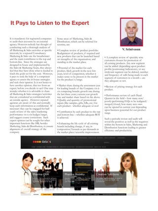 It Pays to Listen to the Expert

It is mandatory for registered companies       Some areas of Marketing, Sales &
to audit their accounts by an external         Distribution, which can be referred for
agency. However nobody has thought of          scrutiny, are:
conducting such a thorough analysis of
all Marketing & Sales activities at specific   • Complete review of product portfolio.                         V. Srinivasan
intervals, by a reputed Consultancy.           Realignment of products, if required and
Marketing & Sales are the breadwinner          new products that can be launched based       • A complete review of specialty wise
and the main contributor to the top and        on strengths of the organization, and         customers chosen for promotion of
bottom-line. Since the strategies are          standing in the market place.                 all existing products. Any new segment
designed in-house and implemented by                                                         can be added (depending upon product
the Sales & Marketing Team, they always        • Potential of the market for each            profile/positioning/indications), or any
feel that they have done what is needed to     product, likely growth in the next few        irrelevant segment can be deleted, number
reach the goals set for the year. However,     years, level of competition, whether it       and frequency of calls being made to each
it pays to seek the help of a competent        makes sense to be present in the market       segment of customers in a month – are
agency to assess the in-house strategies       for the product/s/range.                      they adequate or not.
and seek their opinion. Is it not better to
have another opinion, that too from an         • Market share during the assessment year     • Review of pricing strategy for each
expert, before you decide to act? One may      for leading brands of the Company vis-à-      product.
wonder whether it is advisable to share        vis competing brands; growth rate during
all Marketing & Sales strategies/activities    the last three years; current year growth     • Performance review of each Head
that are considered as confidential with       rate and market share based on the above.     Quarter in the field – how many non/
an outside agency. However reputed             • Quality and quantity of promotional         poorly-performing H.Qs to be realigned/
agencies are aware of this and normally        inputs (like samples, gifts, LBs, etc.) for   merged/closed, how many new ones
keep such information as confidential. If      each product - whether adequate or not?       can be opened in current year depending
necessary they can be engaged for half                                                       upon business potential for our product
yearly review of the sales/marketing           • Contribution by each product to the top     range.
performance vis-à-vis budget/target,           and bottom-line – whether adequate ROI
and suggest course corrections. Such           is achieved.                                  Such a periodic review and audit will
expert opinion can be sought for other                                                       reveal the positives as well as the negatives
important functions like HR, besides           • Enhancing the life cycle of all existing    within the System in Sales, Marketing and
Marketing, Sales & Distribution, to ensure     brands including change, if any, in           Distribution functions leading to greater
alignment of overall strategy of the           composition/formula as per demands in         efficiency and productivity.
company.                                       the market place/scientific improvement.
 