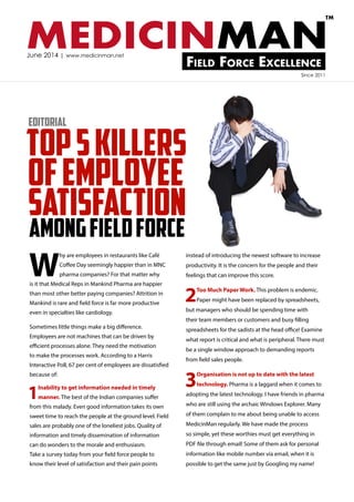 MEDICINMANField Force Excellence
TM
June 2014 | www.medicinman.net
ofemployee
satisfaction
W
hy are employees in restaurants like Café
Coffee Day seemingly happier than in MNC
pharma companies? For that matter why
is it that Medical Reps in Mankind Pharma are happier
than most other better paying companies? Attrition in
Mankind is rare and field force is far more productive
even in specialties like cardiology.
Sometimes little things make a big difference.
Employees are not machines that can be driven by
efficient processes alone. They need the motivation
to make the processes work. According to a Harris
Interactive Poll, 67 per cent of employees are dissatisfied
because of:
1Inability to get information needed in timely
manner. The best of the Indian companies suffer
from this malady. Even good information takes its own
sweet time to reach the people at the ground level. Field
sales are probably one of the loneliest jobs. Quality of
information and timely dissemination of information
can do wonders to the morale and enthusiasm.
Take a survey today from your field force people to
know their level of satisfaction and their pain points
instead of introducing the newest software to increase
productivity. It is the concern for the people and their
feelings that can improve this score.
2Too Much Paper Work. This problem is endemic.
Paper might have been replaced by spreadsheets,
but managers who should be spending time with
their team members or customers and busy filling
spreadsheets for the sadists at the head office! Examine
what report is critical and what is peripheral. There must
be a single window approach to demanding reports
from field sales people.
3Organisation is not up to date with the latest
technology. Pharma is a laggard when it comes to
adopting the latest technology. I have friends in pharma
who are still using the archaic Windows Explorer. Many
of them complain to me about being unable to access
MedicinMan regularly. We have made the process
so simple, yet these worthies must get everything in
PDF file through email! Some of them ask for personal
information like mobile number via email, when it is
possible to get the same just by Googling my name!
Editorial
Since 2011
Top5Killers
amongFieldforce
 