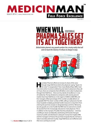 TM

MEDICINMAN
March 2014 | www.medicinman.net

Field Force Excellence

Since 2011

WHEN WILL
PHARMA SALES GET
ITS ACT TOGETHER?
Editorial

Behind Indian pharma’s rosy growth numbers lies a murky reality that will
come to haunt the industry if it refuses to change its ways.

H

1 | MedicinMan March 2014

as Indian Pharma’s efforts to increase its share of the voice
through mega field forces led to the physician saying, “Spare me
the noise” in exasperation? How many Medical Reps (MRs) meet
the criteria when it comes to delivering real value to physicians they call
on? Sure, there are companies that still deliver some value to physicians
through their field force – these are tiny islands of excellence in a sea
of mediocrity. The top 30 pharma companies with seventy percent
market share have field forces in the region of 3000 to 5000 MRs and
line managers. What percentage of this number actually delivers an
acceptable ROI? The sheer number of MRs calling on physicians has led
many hospitals to deploy positively hostile measures to stop them from
entering the premises except on designated days and time. Menacing
security guards are a new hurdle that MRs have to overcome to snatch
30 seconds from the increasingly reluctant-to-meet physician. This is
in addition to the myriads of hurdles that they already face – chemists
unwilling to stock, but blatantly substituting with brands that give
maximum profits and distributors asking for money from hapless MRs
and line managers to finance the purchase of goods that do not have a
robust secondary demand. Surely, mega field forces are ineffective and
their era is coming to an end?

 