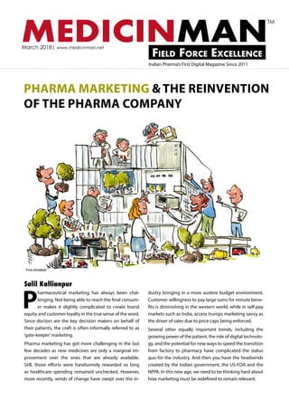 MEDICINMANField Force Excellence
March 2018| www.medicinman.net
Indian Pharma’s First Digital Magazine Since 2011
TM
PHARMA MARKETING & THE REINVENTION
OF THE PHARMA COMPANY
P
harmaceutical marketing has always been chal-
lenging. Not being able to reach the final consum-
er makes it slightly complicated to create brand
equity and customer loyalty in the true sense of the word.
Since doctors are the key decision makers on behalf of
their patients, the craft is often informally referred to as
‘gate-keeper’marketing.
Pharma marketing has got more challenging in the last
few decades as new medicines are only a marginal im-
provement over the ones that are already available.
Still, those efforts were handsomely rewarded so long
as healthcare spending remained unchecked. However,
more recently, winds of change have swept over the in-
dustry bringing in a more austere budget environment.
Customer willingness to pay large sums for minute bene-
fits is diminishing in the western world, while in self-pay
markets such as India, access trumps marketing savvy as
the driver of sales due to price caps being enforced.
Several other equally important trends, including the
growing power of the patient, the role of digital technolo-
gy, and the potential for new ways to speed the transition
from factory to pharmacy have complicated the status
quo for the industry. And then you have the headwinds
created by the Indian government, the US-FDA and the
NPPA. In this new age, we need to be thinking hard about
how marketing must be redefined to remain relevant.
Salil Kallianpur
 