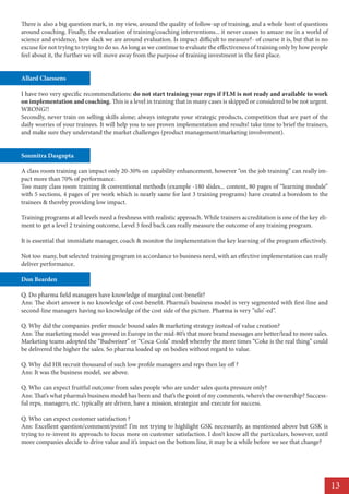 There is also a big question mark, in my view, around the quality of follow-up of training, and a whole host of questions
around coaching. Finally, the evaluation of training/coaching interventions... it never ceases to amaze me in a world of
science and evidence, how slack we are around evaluation. Is impact difficult to measure?- of course it is, but that is no
excuse for not trying to trying to do so. As long as we continue to evaluate the effectiveness of training only by how people
feel about it, the further we will move away from the purpose of training investment in the first place.


Allard Claessens

I have two very specific recommendations: do not start training your reps if FLM is not ready and available to work
on implementation and coaching. This is a level in training that in many cases is skipped or considered to be not urgent.
WRONG!!
Secondly, never train on selling skills alone; always integrate your strategic products, competition that are part of the
daily worries of your trainees. It will help you to see proven implementation and results! take time to brief the trainers,
and make sure they understand the market challenges (product management/marketing involvement).


Soumitra Dasgupta

A class room training can impact only 20-30% on capability enhancement, however “on the job training” can really im-
pact more than 70% of performance.
Too many class room training & conventional methods (example -180 slides... content, 80 pages of “learning module”
with 5 sections, 4 pages of pre work which is nearly same for last 3 training programs) have created a boredom to the
trainees & thereby providing low impact.

Training programs at all levels need a freshness with realistic approach. While trainers accreditation is one of the key eli-
ment to get a level 2 training outcome, Level 3 feed back can really measure the outcome of any training program.

It is essential that immidiate manager, coach & monitor the implementation the key learning of the program effectively.

Not too many, but selected training program in accordance to business need, with an effective implementation can really
deliver performance.

Don Bearden

Q. Do pharma field managers have knowledge of marginal cost-benefit?
Ans: The short answer is no knowledge of cost-benefit. Pharma’s business model is very segmented with first-line and
second-line managers having no knowledge of the cost side of the picture. Pharma is very “silo’-ed”.

Q. Why did the companies prefer muscle bound sales & marketing strategy instead of value creation?
Ans: The marketing model was proved in Europe in the mid-80’s that more brand messages are better/lead to more sales.
Marketing teams adopted the “Budweiser” or “Coca-Cola” model whereby the more times “Coke is the real thing” could
be delivered the higher the sales. So pharma loaded up on bodies without regard to value.

Q. Why did HR recruit thousand of such low profile managers and reps then lay off ?
Ans: It was the business model, see above.

Q. Who can expect fruitful outcome from sales people who are under sales quota pressure only?
Ans: That’s what pharma’s business model has been and that’s the point of my comments, where’s the ownership? Success-
ful reps, managers, etc. typically are driven, have a mission, strategize and execute for success.

Q. Who can expect customer satisfaction ?
Ans: Excellent question/comment/point! I’m not trying to highlight GSK necessarily, as mentioned above but GSK is
trying to re-invent its approach to focus more on customer satisfaction. I don’t know all the particulars, however, until
more companies decide to drive value and it’s impact on the bottom line, it may be a while before we see that change?




                                                                                                                                13
 