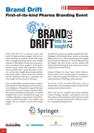 Brand Drift
                                                                                                                                                MedicinMan Vol. 2 lssue 3



     First-of-its-kind Pharma Branding Event




     Brand Drift 2012 was a runaway success with                                                                    The afternoon session was equally insightful with Salil-
     nearly 130 pharma brand managers from all over                                                                 Kallianpur of GSK moderating a session on Emerging
     India attending the seminar. Brand Drift began                                                                 Media and its use in Pharma marketing with insights
     with a thought-provoking talk by kiran khalap,                                                                 from Dinesh Chindharkar, Dr. Neelesh Bhandari and
     founder of chlorophyll, a brand and communica-                                                                 Jini Mathai. The entire session was live tweeted with
     tions consultancy. kiran sought to clarify funda-                                                              Salil and Dinesh playing the role of mavens to create a
     mental concepts about what constitutes a brand.                                                                Tipping Point for Brand Drift.
     This was followed by a panel discussion of doc-
     tors on what they thought about brands and their                                                               Chinese Whispers by Anup Soans, Editor, Medicin-
     expectations from a brand. Susan Josi, founder,                                                                Man focused on the Listening aspect of communica-
     Sorento Healthcare then gave a passionate and                                                                  tion to effectively engage the Field Force for effective
     clear insight into the process of branding.                                                                    implementation of branding communications.

     This was followed by a panel discussion moderat-                                                               To receive a DVD on Brand Drift 2012, write to
     ed brilliantly by Vikas Dandekar of Elsevier Busi-                                                             MedicinMan, the Knowledge Partner for Brand Drift
     ness Intelligence. The panelists, Sanjeev Navangul                                                             at anupsoans@medicinman.net
     spoke of the success of Januvia, despite being a
     late entrant; Nandakumar Shetty gave an equally                                                                DVDs will also be available with Manoj Nambiar,
     insightful talk on how Zerodol brand range was                                                                 General Manager, Springer. Gold Sponsor and Anil
     carefully crafted into a mega brand. Ameesh Mas-                                                               Nair, Options Clinical Imprints, Silver Sponsor as well
     urekar of AIOCD brought in the numbers and                                                                     as from Arvind Nair, Brand Drift, Conference Direc-
     insights that are needed to launch and manage                                                                  tor at reachpetrikor@gmail.com
     brands.




                                                                                                              the language of science

              A BroadSpektrum Healthcare Business Media’ s Corporate Social Responsibility Initiative




     PHARMA         MEDICAL DEVICES                        DI AGN O S T I C S                     SURGICALS




14
 
