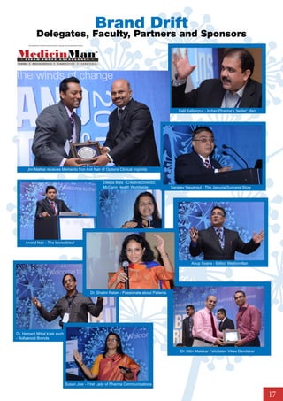Brand Drift
                      Delegates, Faculty, Partners and Sponsors
          A BroadSpektrum Healthcare Business Media’ s Corporate Social Responsibility Initiative




 PHARMA         MEDICAL DEVICES                        DI AGN O S T I C S                     SURGICALS




                                                                                                                                                        Salil Kallianpur - Indian Pharma’s ‘twitter’ Man




          Jini Mathai receives Memento fron Anil Nair of Options Clinical Imprints


                                                                                                           Deepa Bala - Creative Director,
                                                                                                           McCann Health Worldwide                  Sanjeev Navangul - The Januvia Success Story




     Arvind Nair - The Incredibles!




                                                                                                                                                                Anup Soans - Editor, MedicinMan




                                                                                                    Dr. Shalini Ratan - Passionate about Patients




Dr. Hemant Mittal ki ek soch
- Bollywood Brands


                                                                                                                                                         Dr. Nitin Malekar Felicitates Vikas Dandekar




                                                                    Susan Josi - First Lady of Pharma Communications

                                                                                                                                                                                                           17
 