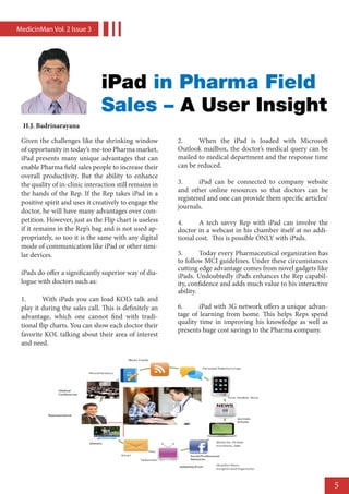 MedicinMan Vol. 2 lssue 3




                                iPad in Pharma Field
                                Sales – A User Insight
  H.J. Badrinarayana

 Given the challenges like the shrinking window          2.	     When the iPad is loaded with Microsoft
 of opportunity in today’s me-too Pharma market,         Outlook mailbox, the doctor’s medical query can be
 iPad presents many unique advantages that can           mailed to medical department and the response time
 enable Pharma field sales people to increase their      can be reduced.
 overall productivity. But the ability to enhance
 the quality of in-clinic interaction still remains in   3.	     iPad can be connected to company website
                                                         and other online resources so that doctors can be
 the hands of the Rep. If the Rep takes iPad in a
                                                         registered and one can provide them specific articles/
 positive spirit and uses it creatively to engage the
                                                         journals.
 doctor, he will have many advantages over com-
 petition. However, just as the Flip chart is useless    4.	     A tech savvy Rep with iPad can involve the
 if it remains in the Rep’s bag and is not used ap-      doctor in a webcast in his chamber itself at no addi-
 propriately, so too it is the same with any digital     tional cost. This is possible ONLY with iPads.
 mode of communication like iPad or other simi-
 lar devices.                                            5.	      Today every Pharmaceutical organization has
                                                         to follow MCI guidelines. Under these circumstances
                                                         cutting edge advantage comes from novel gadgets like
 iPads do offer a significantly superior way of dia-     iPads. Undoubtedly iPads enhances the Rep capabil-
 logue with doctors such as:                             ity, confidence and adds much value to his interactive
                                                         ability.
 1.	      With iPads you can load KOL’s talk and
 play it during the sales call. This is definitely an    6.	     iPad with 3G network offers a unique advan-
 advantage, which one cannot find with tradi-            tage of learning from home. This helps Reps spend
                                                         quality time in improving his knowledge as well as
 tional flip charts. You can show each doctor their
                                                         presents huge cost savings to the Pharma company.
 favorite KOL talking about their area of interest
 and need.




                                                                                                                  5
 