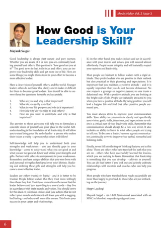 MedicinMan Vol. 2 lssue 3




                             How Good is Your
                             Leadership Skill?
    Mayank Saigal

    Good leadership is always part nature and part nurture.             If, on the other hand, you make choices and act in accord-
    Whether you are aware of it or not, you are continually lead-       ance with your morals and values, you will succeed almost
    ing yourself and others. The question is “how good are you at       effortlessly. People sense integrity and will naturally respect
    it?” The good news is that, with focus and effort, you can im-      your opinion and leadership.
    prove your leadership skills and get more out of life. Here are
    some things you might think about in your effort to become a        Most people are hesitant to follow leaders with a rigid at-
    more effective leader:                                              titude. They prefer leaders who are positive in their outlook
                                                                        but also practical in their planning and expectations. It is
    Have a clear vision of yourself, others, and the world. Younger     important that you maintain a positive attitude - and it is
    leaders often do not have this clarity and it makes it difficult    equally important that you do not become delusional. No
    for them to become great leaders. You should be able to an-         one respects a grumpy or negative person; no one trusts a
    swer these five questions honestly and accurately.                  delusional one. With a positive attitude, you are looking at
                                                                        the bright side of life. People are naturally attracted to you
    1.	      Who are you and why is that important?                     when you have a positive attitude. By being positive, you will
    2.	      What do you really stand for?                              lead a happier life and find that other positive people sur-
    3.	      What is your life purpose and why is it important?         round you.
    4.	      How and why do you want to lead others?
    5.	      How do you want to contribute and why is that              You must always strive to improve your communication
             important?                                                 skills. Your ability to communicate clearly and specifically
                                                                        your vision, goals, skills, intentions, and expectations to oth-
    The answers to these questions will help you to formulate a         ers is a critical part of your leadership skills. Remember that
    concrete vision of yourself and your place in the world. Self-      communication should always be a two-way street. It also
    understanding is the foundation of all leadership. It will allow    includes an ability to listen to what other people are trying
    you to start living your life as the leader - a person who makes    to tell you. To become a leader, become a great communica-
    their vision a reality - a person who others will follow!           tor; continually strive to improve your verbal, nonverbal and
                                                                        listening skills.
    Self-knowledge will help you to understand both your
    strengths and weaknesses - you can identify gaps in your            Finally, never fall into the trap of thinking that you are in this
    knowledge - come to understand what you are good at and             alone. There are others who have traveled the path that you
    what you are not good at. Know and utilize your strengths and       are on - others who have successfully learned the lessons,
    gifts. Partner with others to compensate for your weaknesses.       which you are seeking to learn. Remember that leadership
    Remember, you have unique abilities that you were born with         is something that you can develop - cultivate in yourself.
    and personal strengths developed over your lifetime. Realiz-        You can do that better if you seek out and actively cultivate
    ing and utilizing these gifts and strengths will help you be-       relationships with mentors and coaches who can help you
    come a more effective leader.                                       progress.

    Leaders are either trusted or feared - and it is better to be       Most people who have traveled these roads successfully are
    trusted. People follow leaders that they trust more willingly       more than happy to give back to those who are just embark-
    than those they fear. Their trust comes from the sense that the     ing on the journey.
    leader believes and acts according to a moral code - they live
    in accordance with their morals and values. You should strive       Happy Leading!
    for this ideal. If you make choices and take actions that do not
    reflect your morals and values it will leave you with a nagging,    Mayank Saigal – An L&D Professional associated with an
    bad feeling - and others will sense this unease. This limits your   MNC in Mumbai. mayanksaigal@gmail.com
    success in your career and relationships.




6
 