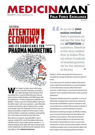 MEDICINMANField Force Excellence
TM
May 2014 | www.medicinman.net
pharmamarketing
and its significance for
Attention
Economy!
In an era of infor-
mation overload,
there is pressure on
not just the time but
the ATTENTION of
customers. Nowhere
is this more evident
than in Indian Phar-
ma where hundreds
of branded generics
vie for the attention
of doctors.
W
hen I began my sales career with Eureka
Forbes in the 80s in Mumbai, (in the 80s it
was called“Bombay”!) the first lesson that
was drilled into us was the AIDA (Attention, Interest,
Desire, Action) model of selling. And AIDA began with
the salesperson – his Attire, Appearance, Attitude and
Abilities – the four aces of successful selling. I have used
the AIDA model - with some variations - quite effectively
in pharma and devices sales. It helps to have a model,
even though, given the challenges of time, it may not
always be possible to implement all the steps in every
call. Nevertheless a roadmap is needed to avoid getting
lost in the hustle and bustle of hectic field work.
Most pharma companies, especially MNCs, have a
rigorous model of SFE, which they believe will ensure
call effectiveness. It just might, but the question is – in
what percentage of the daily calls? One would be lucky
if 50% of daily calls are effective by SFE standards. This is
especially so in the Attention Economy.
Herbert A. Simon was perhaps the first person to
articulate the concept of attention economics when he
wrote:
“In an information-rich world, the wealth of information
means a dearth of something else: a scarcity of whatever
it is that information consumes. What information
consumes is rather obvious: it consumes the attention of its
recipients. Hence a wealth of information creates a poverty
of attention”.
Simply put, Attention Economics says that,“in an era of
information overload, there is pressure on not just the
time but the ATTENTION of customers.”Nowhere is this
more evident than in Indian Pharma where hundreds of
branded generics vie for the attention of doctors.
Still, pharma marketing managers are blindly investing
scarce resources by throwing more information at an
attention scarce audience. I have said as far back as
2006 in my book HardKnocks for the GreenHorn that
the printed visual aid deserves to be a museum relic,
instead of an in-clinic communication medium. Pharma
marketing managers seem to have attention deficit and
fail to respond to the changing world around them.
Editorial
Since 2011
“
”
 