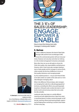 10 | MedicinMan May 2015
I
s there a difference between the Head of Sales/Sales
Manager (SM) and the Front Line Manager (FLM)?
I know this controversial question will raise many eye-
brows. However, I am very clear and what I am refering
to is the mindset and approach to business and people.
More often than not, we are all ready to criticise the
FLMs, their quality, role, responsibilities, and behaviours.
However, when I meet many sales managers leading a
team of sales people and line managers at various levels,
I often wonder the thin line of difference in terms of
their quality, behaviours and managing people.
So, the unasked question is – do you want Head of Sales
to be Sales Leaders (or Leaders of the sales team) or mere
Sales Managers (managing sales)?
What is the difference? Almost always, sales managers
are managing their sales force, allocating geographical
territories, controlling the efforts area, pushing people
to perform, hitting the sales numbers by hook or crook
by the month end and various tasks that come under
the title umbrella.
Leading the sales team takes on a whole different
meaning and with added dimensions. Apart from what
is mentioned above it involves mentoring people, on/off
the job, coaching, influencing/inspiring people, support-
ing and helping them and being a constant cheer leader
for them every day.
E
THE 3 ‘E’s OF
SALES LEADERSHIP:
ENGAGE,
EMPOWER &
ENABLEHow to move from being mere sales
‘managers’ to being sales ‘leaders’
K. Hariram
K. Hariram is the former MD (retd.) at
Galderma India.
He is Chief Mentor at MedicinMan and a
regular contributor. khariram25@yahoo.com
 