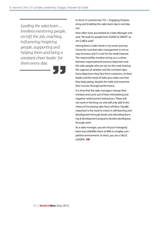 11 | MedicinMan May 2015
In short, it is practicing 3‘E’s – Engaging, Empow-
ering and Enabling the sales team day in and day
out.
How often have you looked at a Sales Manager and
said,“He took his people from GOOD to GREAT”, as
Jim Collins said?
Having been a Sales Head in my career journey,
I know for sure that sales management is not an
easy business and it is not for the weak-hearted.
The responsibility involves acting as a cushion
between organisational revenue objectives and
the sales people who are out on the road, braving
the vagaries of weather and the constant rejec-
tions/objections they face from customers. As their
leader and the Head of Sales you make sure that
they keep going, despite the odds and maximise
their success through performance.
It is time that the sales managers change their
mindset and come out of their intimidating and
negative reinforcement behaviours. These will
not work in the long run and will only add to the
misery of increasing sales force attrition. Equally
important is the need to invest in self-learning and
development through books and attending learn-
ing & development programs besides developing
through work.
As a sales manager, you are not just‘managing’
them but LEADING them to WIN in a highly com-
petitive environment. In short, you are a SALES
LEADER. -KH
K. Hariram | The 3 ‘E’s of Sales Leadership: Engage, Empower & Enable
”
Leading the sales team ...
involves mentoring people,
on/off the job, coaching,
influencing/inspiring
people, supporting and
helping them and being a
constant cheer leader for
them every day.
 