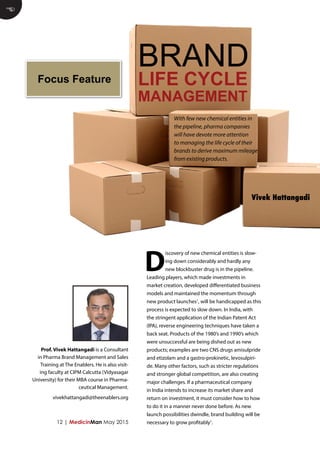 12 | MedicinMan May 2015
D
iscovery of new chemical entities is slow-
ing down considerably and hardly any
new blockbuster drug is in the pipeline.
Leading players, which made investments in
market creation, developed differentiated business
models and maintained the momentum through
new product launches1
, will be handicapped as this
process is expected to slow down. In India, with
the stringent application of the Indian Patent Act
(IPA), reverse engineering techniques have taken a
back seat. Products of the 1980’s and 1990’s which
were unsuccessful are being dished out as new
products; examples are two CNS drugs amisulpride
and etizolam and a gastro-prokinetic, levosulpiri-
de. Many other factors, such as stricter regulations
and stronger global competition, are also creating
major challenges. If a pharmaceutical company
in India intends to increase its market share and
return on investment, it must consider how to how
to do it in a manner never done before. As new
launch possibilities dwindle, brand building will be
necessary to grow profitably1
.
E
BRAND
LIFE CYCLE
MANAGEMENT
Vivek Hattangadi
With few new chemical entities in
the pipeline, pharma companies
will have devote more attention
to managing the life cycle of their
brands to derive maximum mileage
from existing products.
Prof. Vivek Hattangadi is a Consultant
in Pharma Brand Management and Sales
Training at The Enablers. He is also visit-
ing faculty at CIPM Calcutta (Vidyasagar
University) for their MBA course in Pharma-
ceutical Management.
vivekhattangadi@theenablers.org
Focus Feature
 