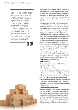 Vivek Hattangadi | Brand Life Cycle Management
14 | MedicinMan May 2015
But times will change as fewer NCEs are coming in the
market. Moreover, product development costs have
increased. Hence a pharma company has to draw the
most out of the existing brands it already has in the
market. This means a carefully designed strategy needs
to be elaborated well ahead of time, to extend a drug’s
lifecycle.
The report‘Vision to Reality - From Market to Discov-
ery and Back’by Capegemini published in 2006 says
that 90% of pharmaceutical industry brand managers
believed that BLCM is significant for the bottom-line.
60% predicted its importance would grow consider-
ably by the end of the decade. Most of those inter-
viewed for the report had a prime rule: it is crucial to
have a clear concept early on if a company wants to be
successful and maintain a larger piece of the market.
BLCM must also be deeply integrated into the entire
process, which can save a great deal of money. The
authors concluded that using legal loopholes or other
measures to prevent competitors from entering the
market is counterproductive. It is far more costly and
the outcome is doubtful2
.
So how early is early enough? Some pharma compa-
nies may well consider planning their brand lifecycle
management in the introductory phase. In other cases,
relatively sudden changes on the market can force a
quick rethinking of a drug’s design.
BLCM OPTIONS
There are several approaches to BLCM that can be
applied depending on need.
1. Developing new markets
If a brand is being released to a limited market, extend-
ing it to other markets is the next logical step. This may
require passing regulatory barriers or forming alliances
with other companies. A case in point is Kusum Health-
care, a Rs. 3000 million New Delhi based company.
They are leaders in Ukraine, Uzbekistan and some other
CIS countries. They are now set to make a formidable
presence in IPM through their brands which are leaders
in CIS countries.
2. Looking for new applications
Sometimes a particular drug will have more than one
indication allowing it to be targeted at a completely
new market. Aspirin, for example, began as treatment
musculoskeletal pain, and was later used to reduce
the risk of death following cardiac events. Clonotril
(Torrent) was launched as an add-on drug in refractory
epilepsy. It is now being very strongly promoted in
anxiety disorders as a‘rediscovered benzodiazepine’.
”
BLCM must also be deeply
integrated into the entire
process, which can save
a great deal of money.
... using legal loopholes
or other measures to
prevent competitors from
entering the market is
counterproductive. It is
far more costly and the
outcome is doubtful
 