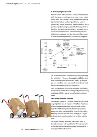 Vivek Hattangadi | Brand Life Cycle Management
15 | MedicinMan May 2015
3. Redesigning the product
Reformulation, as the process is known, involves essen-
tially changing an existing drug to make it more attrac-
tive to users and to make it more competitive. Dynapar
Injections (Troikaa), containing diclofenac sodium
made a very simple innovation. They converted it into a
painless injection using Aquatech technology which is
free from propylene glycol and hence it is as viscous as
water and can be therefore administered by intradel-
toid route, intragluteal and also along with I.V. infusion
of normal saline and dextrose 5%, without using sodi-
um bicarbonate unlike conventional brands, including
the originators – Voveron. It was a planned BLCM. Now,
with introduction of Dynapar QPS, the BLCM of Dyna-
par as a brand has been successfully extended, at least
for another 15 years (that’s my prediction).
Here is how Adalat, the original nifedipine from Bayer’s
was able to extend its Brand Life Cycle by reformulating
it as Adalat OROS, a special form of sustained release
tablet.
Case study – Prefilled Syringes
The delivery system of a pharmaceutical product has a
very important role. To improve in this field of delivery
system requires imagination, technological creativ-
ity and skill. More importantly, it also requires deep
awareness of the market and the trends in the market.
Knowing who the end user is, for example, is a key to
understanding what innovation can be done with the
drug.
Let us take the case of insulin. The current trend is
towards increased self-use at home. This is an indicator
to the pharmaceutical industry to package insulin in a
more patient-friendly manner.
 