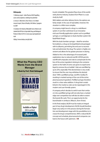 Vivek Hattangadi | Brand Life Cycle Management
16 | MedicinMan May 2015
Insulin inhalable (The greatest flop-show of the world-
wide pharma industry, Exubera from Pfizer) is a case
study by itself.
With tablets and other delivery forms, the options are
fairly simple. In the case of injectables, however, the
situation is a little more complex.
A company might launch a drug in a vial/diluent
system. It can then switchover to an innovative
end-user-friendly application system such as prefilled
syringes, or cartridge/pen or dual-chamber system (for
lyophilized drugs).
With the dual-chamber syringes – ideal for sensitive
formulations, a drug can be lyophilized and packaged
with its diluents, permitting the end user to reconsti-
tute and administer the drug. The system is highly con-
venient and allows for far greater precision in dosing.
Added to this is the advantage of increased yield
exploitation due to reduced overfill. USFDA permits
overfill with ampoules and vials to compensate for the
loss of the active ingredient sticking to the container
system or the habit of some care givers to expel some
liquid to remove the air bubble3
. Vials are overfilled by
up to 25%, especially if the desired dose is very small,
to ensure that the user may withdraw the desired
dose4
. With a prefilled syringe, overfill is hardly 2%
resulting in marked savings of the cost of the active
pharmaceutical ingredient. Prefilled syringes therefore
result in a clear value addition. A drug that is estab-
lished in the market as vials can be repackaged in this
modern and user friendly system.
A company which decides to switch-over their amika-
cin into a prefilled syringe will not only have a marked
edge over competition but will also be able to extent
the brands life cycle. This is an opportunity for the
brand leader in amikacin, Mikacin, (from Aristo).
In the final analysis, BLCM must be made an integral
part of any drug’s development. BLCM should therefore
begin very early on in the process during the formula-
tion and development stage with the possibilities to in-
crease the drug’s competitiveness. With a robust BLCM
concept and schedule, pharmaceutical companies can
look to the future with optimism. -VH
Bibliography
1) Mckinsey report - India Pharma 2020 Propelling
access and acceptance, realizing true potential
2) Jessica S. Blumstein, Omar Chane, et al. Global
research report;Vision & Reality: 6th Edition, Capegem-
ini.2007
3) Guidance for Industry Allowable ExcessVolume and
LabeledVial Fill Size in Injectable Drug and Biological
Products (March 2015) in www.raps.org/regulatoryD-
etail
4)http://www.troikaa.com/pfs.html
What the Pharma CEO
Wants from the Brand
Manager
A Book by Prof. Vivek Hattangadi
Available on Flipkart
(click to purchase)
 