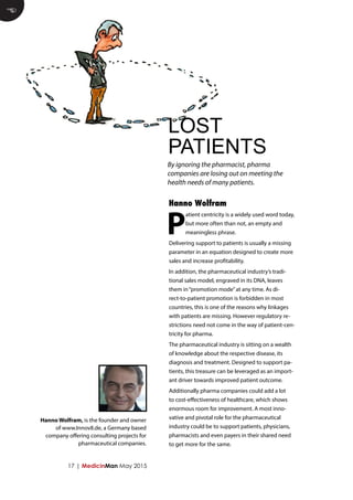 17 | MedicinMan May 2015
P
atient centricity is a widely used word today,
but more often than not, an empty and
meaningless phrase.
Delivering support to patients is usually a missing
parameter in an equation designed to create more
sales and increase profitability.
In addition, the pharmaceutical industry’s tradi-
tional sales model, engraved in its DNA, leaves
them in“promotion mode”at any time. As di-
rect-to-patient promotion is forbidden in most
countries, this is one of the reasons why linkages
with patients are missing. However regulatory re-
strictions need not come in the way of patient-cen-
tricity for pharma.
The pharmaceutical industry is sitting on a wealth
of knowledge about the respective disease, its
diagnosis and treatment. Designed to support pa-
tients, this treasure can be leveraged as an import-
ant driver towards improved patient outcome.
Additionally pharma companies could add a lot
to cost-effectiveness of healthcare, which shows
enormous room for improvement. A most inno-
vative and pivotal role for the pharmaceutical
industry could be to support patients, physicians,
pharmacists and even payers in their shared need
to get more for the same.
E
LOST
PATIENTS
Hanno Wolfram
By ignoring the pharmacist, pharma
companies are losing out on meeting the
health needs of many patients.
Hanno Wolfram, is the founder and owner
of www.Innov8.de, a Germany based
company offering consulting projects for
pharmaceutical companies.
 