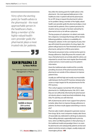 Hanno Wolfram | Lost Patients
19 | MedicinMan May 2015
Very often the starting point for health advice is the
pharmacist - the most approachable person in the
healthcare chain. A patient will ask the pharmacists
for an OTC drug or request the pharmacist’s advice
on his problem. Being a member of the highly valued
health-care-provider guild, the pharmacist plays a most
trusted role for patients. Once a patient perceives his
situation serious enough or has been advised by his
pharmacist to do so, he will see a physician.
The key purpose of a physician is to detect and estab-
lish a diagnosis. Consequently therapy will be started,
following guidelines, evidence or availability of a
therapeutic solution. In the vast majority of cases, ther-
apy will include the prescription of a drug. Again, the
patient will go back to his“low-threshold service point”
pharmacist, asking him to fill the prescription.
Pharmacists are proven to be a central anchor-point to
therapy adherence. Daily-life proves this research, tell-
ing us that pharmacists are actively asked for advice, are
requested to consult, have most regular (low-threshold)
contact and are a most trusted source for patient’s
information.
Given the traditional sales-model and the currently
prevailing structures of the pharmaceutical industry,
pharmacists are outside of the endeavors to improve
patient’s lives.
Usually you will find high and mostly insurmountable
walls between the Rx and OTC business, between phy-
sicians as major targets for Rx and pharmacists for the
OTC business.
This is why it appears normal that 76% of German
pharmacists (n=18,000 pharmacies, Feb, 2015) claim
they are not sufficiently informed by the pharmaceuti-
cal industry about a newly launched antidiabetic drug.
Only 7% said they are well informed.
84% of pharmacists ask for more support from pharma
to better allow them to improve therapy adherence in
patients. Do these results appear astonishing or new to
you?
Pharma’s sales-model is designed to generate revenue
from drugs. By far, most companies employ sales forces
of reasonable size, dedicated to sell drugs to physicians.
These selling attempts supposedly lead to prescrip-
tions, which are filled by patients in their pharmacy. In
this traditional model and paradigm there is no room
for pharmacists and subsequently patients are lost and
patient centricity remains a slogan, usually empty and
meaningless phrase. -HW
”
Very often the starting
point for health advice is
the pharmacist - the most
approachable person in
the healthcare chain...
Being a member of the
highly valued health-
care-provider guild, the
pharmacist plays a most
trusted role for patients.
KAMinPharma3.0
Available on Amazon
(click to purchase)
by Hanno Wolfram
The must-read book on Key Account
Management in Pharma
 
