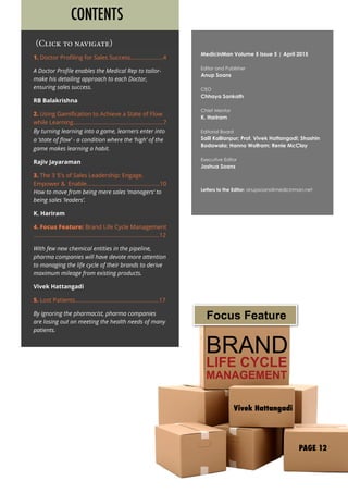 BRAND
LIFE CYCLE
MANAGEMENT
Vivek Hattangadi
1. Doctor Profiling for Sales Success.....................4
A Doctor Profile enables the Medical Rep to tailor-
make his detailing approach to each Doctor,
ensuring sales success.
RB Balakrishna
2. Using Gamification to Achieve a State of Flow
while Learning..........................................................7
By turning learning into a game, learners enter into
a ‘state of flow’ - a condition where the ‘high’ of the
game makes learning a habit.
Rajiv Jayaraman
3. The 3 ‘E’s of Sales Leadership: Engage,
Empower & Enable...............................................10
How to move from being mere sales ‘managers’ to
being sales ‘leaders’.
K. Hariram
4. Focus Feature: Brand Life Cycle Management
.................................................................................12
With few new chemical entities in the pipeline,
pharma companies will have devote more attention
to managing the life cycle of their brands to derive
maximum mileage from existing products.
Vivek Hattangadi
5. Lost Patients......................................................17
By ignoring the pharmacist, pharma companies
are losing out on meeting the health needs of many
patients.
(Click to navigate)
CONTENTS
MedicinMan Volume 5 Issue 5 | April 2015
Editor and Publisher
Anup Soans
CEO
Chhaya Sankath
Chief Mentor
K. Hariram
Editorial Board
Salil Kallianpur; Prof. Vivek Hattangadi; Shashin
Bodawala; Hanno Wolfram; Renie McClay
Executive Editor
Joshua Soans
Letters to the Editor: anupsoans@medicinman.net
Focus Feature
PAGE 12
 