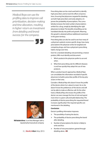 5 | MedicinMan May 2015
Prescribing data can be a tool used both to identify
high-prescribers and to track the effects of promo-
tions. Ensuring that physicians targeted for detailing
are both high prescribers and early adopters, im-
proves the probability of prescriptions. This cumu-
latively increases the total number of prescriptions
written for a drug, simply by identifying the right
physicians to detail. The benefits of profiling can be
translated directly into profit and growth. Meaning,
this growth is attained without additional investment
in the given territory.
Prescribing data can also be used to see how many of
a physician’s patients receive specific drugs, how many
prescriptions the physician writes for targeted and
competing drugs, and how a physician’s prescribing
habits change over time.
Even for a standard-detailing-visit promoting a mature
product, MRs must identify and document:
1.	 Which products the physician prefer to use and
when.
2.	 What their prescribing rate for different diseases
is and how quickly they adopt the use of new
products.
When a product launch approaches, Medical Reps
can consolidate the information recorded of specific
physicians to build a prescriber profile of the key phy-
sicians in their area.
Consider a Medical Rep who doesn’t know the profile
of the doctor whom he is about to meet. He or she
doesn’t know the preferences of the doctor and will
not be able to make an effective call. On the other
hand, a Medical Rep who knows the profile of the
doctor can even manage the time of visit and spend
more time in a given call and build relationship. The
probability of doctor prescribing the requested brand
increases significantly if the required specifics are
mentioned in the detailing.
Conclusion
Doctor’s profiling information improves:
ØØ The possibility of seeing the doctor,
ØØ The probability of doctor prescribing the brand
after detailing,
ØØ Number of prescriptions the doctor is likely to
write and thus
ØØ Number of new prescriptions gained through
detailing alone. -RB
RB Balakrishna | Doctor Profiling for Sales Success
RB Balakrishna is an Area Manager with a
reputed pharmaceutical company
”
Medical Reps can use the
profiling data to improve call
prioritization, decision-making
and time allocation, resulting
in higher return on investment
from detailing and brand
success for the company.
 