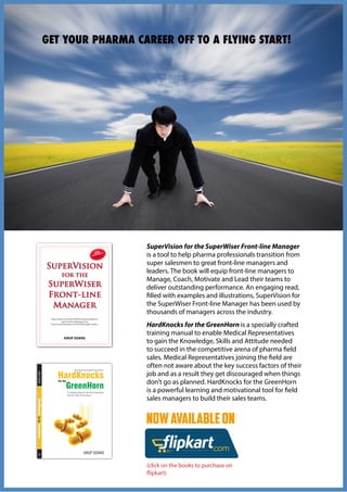 CAREERPROGRESSIONRESOURCES
NOWAVAILABLEON
(click on the books to purchase on
flipkart)
SuperVision for the SuperWiser Front-line Manager
is a tool to help pharma professionals transition from
super salesmen to great front-line managers and
leaders. The book will equip front-line managers to
Manage, Coach, Motivate and Lead their teams to
deliver outstanding performance. An engaging read,
filled with examples and illustrations, SuperVision for
the SuperWiser Front-line Manager has been used by
thousands of managers across the industry.
HardKnocks for the GreenHorn is a specially crafted
training manual to enable Medical Representatives
to gain the Knowledge, Skills and Attitude needed
to succeed in the competitive arena of pharma field
sales. Medical Representatives joining the field are
often not aware about the key success factors of their
job and as a result they get discouraged when things
don’t go as planned. HardKnocks for the GreenHorn
is a powerful learning and motivational tool for field
sales managers to build their sales teams.
GET YOUR PHARMA CAREER OFF TO A FLYING START!
 