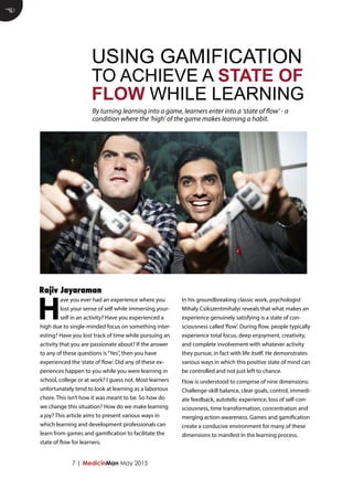 7 | MedicinMan May 2015
H
ave you ever had an experience where you
lost your sense of self while immersing your-
self in an activity? Have you experienced a
high due to single-minded focus on something inter-
esting? Have you lost track of time while pursuing an
activity that you are passionate about? If the answer
to any of these questions is“Yes”, then you have
experienced the‘state of flow’. Did any of these ex-
periences happen to you while you were learning in
school, college or at work? I guess not. Most learners
unfortunately tend to look at learning as a laborious
chore. This isn’t how it was meant to be. So how do
we change this situation? How do we make learning
a joy? This article aims to present various ways in
which learning and development professionals can
learn from games and gamification to facilitate the
state of flow for learners.
In his groundbreaking classic work, psychologist
Mihaly Csikszentmihalyi reveals that what makes an
experience genuinely satisfying is a state of con-
sciousness called‘flow’. During flow, people typically
experience total focus, deep enjoyment, creativity,
and complete involvement with whatever activity
they pursue, in fact with life itself. He demonstrates
various ways in which this positive state of mind can
be controlled and not just left to chance.
Flow is understood to comprise of nine dimensions:
Challenge-skill balance, clear goals, control, immedi-
ate feedback, autotelic experience, loss of self-con-
sciousness, time transformation, concentration and
merging action-awareness. Games and gamification
create a conducive environment for many of these
dimensions to manifest in the learning process.
E
By turning learning into a game, learners enter into a ‘state of flow’ - a
condition where the ‘high’ of the game makes learning a habit.
USING GAMIFICATION
TO ACHIEVE A STATE OF
FLOW WHILE LEARNING
Rajiv Jayaraman
 