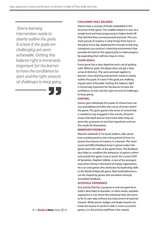 ”
8 | MedicinMan May 2015
CHALLENGE-SKILL BALANCE
Games have a concept of levels embedded in the
structure of the game. This enables players to start at a
simple level and keep progressing to higher levels till
they feel that they cannot proceed anymore. This con-
stant pursuit of mastery is what brings them back to
the game every day. Applying this concept to learning,
companies can construct a learning environment that
provides the learner the opportunity to make progress
by expanding their skill one step at a time.
CLEAR GOALS
Every game has a clear objective and a set of guiding
rules. Without goals, the player does not get a clear
sense of direction. The same principle applies to
learners. Every learning intervention needs to clearly
outline the goals. It is best if the goals are challeng-
ing yet seem achievable. Getting this balance right
is immensely important for the learner to have the
confidence to start and the right amount of challenges
to keep going.
CONTROL
Games give individuals the power to choose from var-
ious possibilities and alter the course of action within
the game. This gives gamers the sense of control that
is needed to stay engaged in the activity. Research
shows that adult learners learn best when they are
given the autonomy to test their hypothesis and see
the results for themselves.
IMMEDIATE FEEDBACK
Malcolm Gladwell, in his book Outliers, talks about
how assisted practice over a long period of time im-
proves the chances of mastery in a domain. The short
cause and effect feedback loop in games makes the
gamer learn the rules of the game faster. The feedback
also helps to condition the behaviour of gamers within
and outside the game. Case in point, the current COO
of Symantec, Stephen Gillette, is one of the youngest
executives sitting in the board of a large organization.
He is an avid gamer who attributes his leadership skills
to the World of Warcraft game. Real world behaviours
can be shaped by games and simulation through
immediate feedback.
AUTOTELIC EXPERIENCE
Any activity that has a purpose in and not apart from
itself is described as Autotelic. In other words, autotelic
experience is one where the individual does the activi-
ty for its own sake without any inducement of external
rewards. While points, badges and leader boards mo-
tivate the learner to perform well, in most successful
games, it is the activity itself that is the reward.
Every learning
intervention needs to
clearly outline the goals.
It is best if the goals are
challenging yet seem
achievable. Getting this
balance right is immensely
important for the learner
to have the confidence to
start and the right amount
of challenges to keep going.
Rajiv Jayaraman | Using Gamification to Achieve a State of Flow while Learning
 