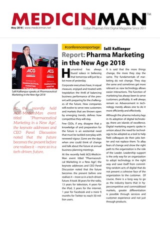 MEDICINMANMay 2018| www.medicinman.net Indian Pharma’s First Digital Magazine Since 2011
TM
Report: Pharma Marketing
in the New Age 2018
H
umankind has always
found solace in believing
that tomorrow will just be a
lot more of yesterday.
Corporate executives have, in equal
measure, enjoyed and treated with
trepidation the thrill of balancing
business performance of the pres-
ent with preparing for the challeng-
es of the future. How companies
will evolve to serve new customers
and markets that are thrown open
by emerging trends, defines how
competitive they will stay.
Few CEOs, if any, disagree that a
knowledge of and preparation for
the future is an existential need
that must be tackled everyday with
renewed vigour. Gone are the days
when one could think of change
and talk about the future at annual
business planning meetings.
At the recently held ACG-Medicin-
Man event titled “Pharmaceuti-
cal Marketing in a New Age”, the
keynote addresses and CEO Panel
Discussion noted that the future
becomes the present before one
realises it – more so in a tech-driven
future. It took 38 years for the radio,
13 years for television, 4 years for
the iPod, 3 years for the internet,
1 year for Facebook and a mere 9
months for Twitter to reach 50 mil-
lion users.
It is said that the more things
change, the more they stay the
same. The fundamentals of mar-
keting do not change. They stay
the same and sometimes get more
relevant as new technology allows
easier interactions. The function of
marketing has always been to serve
customers profitably. It will always
remain so. Advancement in tech-
nology merely allows one to do it
more efficiently and effectively.
Although the pharma industry lags
in its adoption of digital technolo-
gy, there are islands of excellence.
Digital marketing experts spoke in
unison about the need for technol-
ogy to be adopted as a tool to help
field colleagues do their jobs bet-
ter and not replace them. To allay
fears of change and show the right
path to the organization is the role
of the Leader. Leadership support
is the only way for an organization
to adopt technology in the right
way and save itself from commit-
ting random acts of digital that do
not present a cohesive face of the
organization to the customer. Of
course, there is a long way to go
as the industry learns that in hy-
percompetitive and commoditized
markets, greater differentiation
is possible through services and
customer experience and not just
through products.
Salil Kallianpur speaks at Pharmaceutical
Marketing in the New Age 2018
“
At the recently held
ACG-MedicinMan event
titled “Pharmaceutical
Marketing in a New Age”,
the keynote addresses and
CEO Panel Discussion
noted that the future
becomes the present before
one realises it – more so in a
tech-driven future.
#conferencereportage Salil Kallianpur
 
