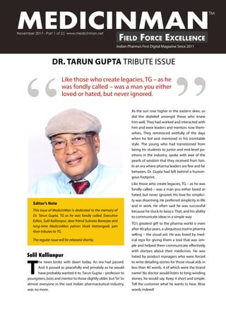 “
MEDICINMANField Force Excellence
November 2017 - Part 1 of 2| www.medicinman.net
Indian Pharma’s First Digital Magazine Since 2011
TM
T
he news broke with dawn today. An era had passed.
And it passed as peacefully and privately as he would
have probably wanted it to. Tarun Gupta – professor to
youngsters, boss and mentor to those slightly older, but‘Sir’to
almost everyone in the vast Indian pharmaceutical industry,
was no more.
Like those who create legacies, TG – as he
was fondly called – was a man you either
loved or hated, but never ignored.
As the sun rose higher in the eastern skies, so
did the disbelief amongst those who knew
him well. They had worked and interacted with
him and were leaders and mentors now them-
selves. They reminisced wistfully of the days
when he led and mentored in his inimitable
style. The young who had transitioned from
being his students to junior and mid-level po-
sitions in the industry, spoke with awe of the
pearls of wisdom that they received from him.
In an era where pharma leaders are few and far
between, Dr. Gupta had left behind a humon-
gous footprint.
Like those who create legacies, TG – as he was
fondly called – was a man you either loved or
hated, but never ignored. His love for simplici-
ty was disarming. He preferred simplicity in life
and in work. He often said he was successful
because he stuck to basics. That, and his ability
to communicate ideas in a simple way.
TG’s greatest gift to the pharma world is even
after 40-plus years, a ubiquitous tool in pharma
selling – the visual aid. He was loved by med-
ical reps for giving them a tool that was sim-
ple and helped them communicate effectively
with doctors about their medicines. He was
hated by product managers who were forced
to write detailing stories for those visual aids in
less than 40 words, 4 of which were the brand
name! No doctor would listen to long winding
stories, he would say. Keep it short and simple.
Tell the customer what he wants to hear. Wise
words indeed!
DR. TARUN GUPTA TRIBUTE ISSUE
Editor’s Note
”
This issue of MedicinMan is dedicated to the memory of
Dr. Tarun Gupta, TG as he was fondly called. Executive
Editor, Salil Kallianpur, dear friend Subrato Banerjee and
long-time MedicinMan patron Vivek Hattangadi, pen
their tributes to TG.
The regular issue will be released shortly.
Salil Kallianpur
 