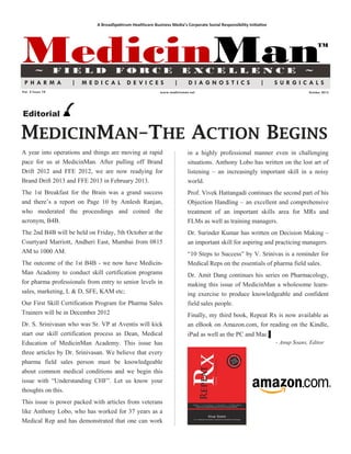 A BroadSpektrum Healthcare Business Media’s Corporate Social Responsibility Initiative




MedicinMan
        ~         FIELD               FORCE                             E XCE L LE N CE                                           ~
                                                                                                                                        TM




 PHARMA            |   MEDICAL              DE VICES                |      DIAGNOSTICS                         |      SURGICALS
Vol. 2 Issue 10                                             www.medicinman.net                                                     October 2012




Editorial

MEDICINMAN–THE ACTION BEGINS
A year into operations and things are moving at rapid                     in a highly professional manner even in challenging
pace for us at MedicinMan. After pulling off Brand                        situations. Anthony Lobo has written on the lost art of
Drift 2012 and FFE 2012, we are now readying for                          listening – an increasingly important skill in a noisy
Brand Drift 2013 and FFE 2013 in February 2013.                           world.
The 1st Breakfast for the Brain was a grand success                       Prof. Vivek Hattangadi continues the second part of his
and there‟s a report on Page 10 by Amlesh Ranjan,                         Objection Handling – an excellent and comprehensive
who moderated the proceedings and coined the                              treatment of an important skills area for MRs and
acronym, B4B.                                                             FLMs as well as training managers.
The 2nd B4B will be held on Friday, 5th October at the                    Dr. Surinder Kumar has written on Decision Making –
Courtyard Marriott, Andheri East, Mumbai from 0815                        an important skill for aspiring and practicing managers.
AM to 1000 AM.                                                            “10 Steps to Success” by V. Srinivas is a reminder for
The outcome of the 1st B4B - we now have Medicin-                         Medical Reps on the essentials of pharma field sales.
Man Academy to conduct skill certification programs                       Dr. Amit Dang continues his series on Pharmacology,
for pharma professionals from entry to senior levels in                   making this issue of MedicinMan a wholesome learn-
sales, marketing, L & D, SFE, KAM etc;                                    ing exercise to produce knowledgeable and confident
Our First Skill Certification Program for Pharma Sales                    field sales people.
Trainers will be in December 2012                                         Finally, my third book, Repeat Rx is now available as
Dr. S. Srinivasan who was Sr. VP at Aventis will kick                     an eBook on Amazon.com, for reading on the Kindle,
start our skill certification process as Dean, Medical                    iPad as well as the PC and Mac.▌
Education of MedicinMan Academy. This issue has                                                                       - Anup Soans, Editor
three articles by Dr. Srinivasan. We believe that every
pharma field sales person must be knowledgeable
about common medical conditions and we begin this
issue with “Understanding CHF”. Let us know your
thoughts on this.
This issue is power packed with articles from veterans
like Anthony Lobo, who has worked for 37 years as a
Medical Rep and has demonstrated that one can work
 