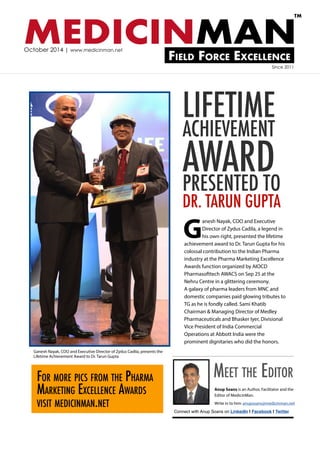 MEDICINMAN 
Field Force Excellence 
TM 
October 2014 | www.medicinman.net 
LIFETIME 
ACHIEVEMENT 
AWARD 
PRESENTED TO 
DR. TARUN GUPTA 
Since 2011 
Connect with Anup Soans on LinkedIn | Facebook | Twitter 
Anup Soans is an Author, Facilitator and the 
Editor of MedicinMan. 
Write in to him: anupsoans@medicinman.net 
Meet the Editor 
Ganesh Nayak, COO and Executive 
Director of Zydus Cadila, a legend in 
his own right, presented the lifetime 
achievement award to Dr. Tarun Gupta for his 
colossal contribution to the Indian Pharma 
industry at the Pharma Marketing Excellence 
Awards function organized by AIOCD 
Pharmasofttech AWACS on Sep 25 at the 
Nehru Centre in a glittering ceremony. 
A galaxy of pharma leaders from MNC and 
domestic companies paid glowing tributes to 
TG as he is fondly called. Sami Khatib 
Chairman & Managing Director of Medley 
Pharmaceuticals and Bhasker Iyer, Divisional 
Vice President of India Commercial 
Operations at Abbott India were the 
prominent dignitaries who did the honors. 
Ganesh Nayak, COO and Executive Director of Zydus Cadila, presents the 
Lifetime Achievement Award to Dr. Tarun Gupta 
For more pics from the Pharma 
Marketing Excellence Awards 
visit medicinman.net 
 