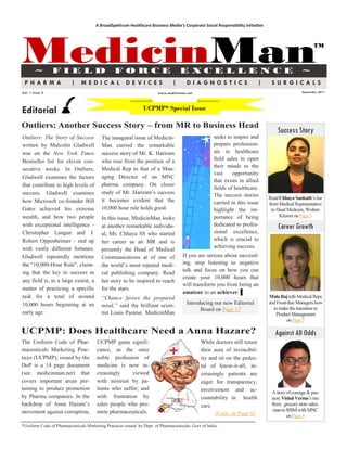 A BroadSpektrum Healthcare Business Media’s Corporate Social Responsibility Initiative




MedicinMan
        ~        FIELD                          FORCE                             E XCE L LE N CE                                               ~
                                                                                                                                                       TM




 PHARMA                  |     MEDICAL                DE VICES                |      DIAGNOSTICS                          |     SURGICALS
Vol. 1 Issue 2                                                        www.medicinman.net                                                        September 2011




Editorial                                                      UCPMP* Special Issue

Outliers: Another Success Story – from MR to Business Head
                                                                                                                                   Success Story
Outliers: The Story of Success           The inaugural issue of Medicin-                           seeks to inspire and
written by Malcolm Gladwell              Man carried the remarkable                                prepare profession-
was on the New York Times                success story of Mr. K. Hariram                           als in healthcare
Bestseller list for eleven con-          who rose from the position of a                           field sales to open
                                                                                                   their minds to the
secutive weeks. In Outliers,             Medical Rep to that of a Man-
                                                                                                   vast     opportunity
Gladwell examines the factors            aging Director of an MNC
                                                                                                   that exists in allied
that contribute to high levels of        pharma company. On closer
                                                                                                   fields of healthcare.
success. Gladwell examines               study of Mr. Hariram‘s success                            The success stories
                                         it becomes evident that the                                                           Read Chhaya Sankath‘s rise
how Microsoft co-founder Bill                                                                      carried in this issue       from Medical Representative
Gates achieved his extreme               10,000 hour rule holds good.                              highlight the im-             to Head Medcom, Wolters
wealth, and how two people                                                                         portance of being                 Kluwer on Page 3
                                         In this issue, MedicinMan looks
with exceptional intelligence -          at another remarkable individu-                           dedicated to profes-            Career Growth
Christopher Langan and J.                al, Ms. Chhaya SS who started                             sional excellence,
Robert Oppenheimer - end up              her career as an MR and is                                which is crucial to
with vastly different fortunes.                                                                    achieving success.
                                         presently the Head of Medical
Gladwell repeatedly mentions             Communications at of one of               If you are serious about succeed-
the "10,000-Hour Rule", claim-           the world‘s most reputed medi-            ing, stop listening to negative
ing that the key to success in                                                     talk and focus on how you can
                                         cal publishing company. Read
                                                                                   create your 10,000 hours that
any field is, to a large extent, a       her story to be inspired to reach
                                                                                   will transform you from being an
matter of practicing a specific          for the stars.
                                                                                   amateur to an achiever. ▌
task for a total of around               “Chance favors the prepared                                                           Mala Raj tells Medical Reps
10,000 hours beginning at an             mind,” said the brilliant scien-            Introducing our new Editorial             and Front-line Managers how
                                                                                           Board on Page 17                      to make the transition to
early age.                               tist Louis Pasteur. MedicinMan                                                           Product Management
                                                                                                                                        on Page 5

UCPMP: Does Healthcare Need a Anna Hazare?                                                                                        Against All Odds
The Uniform Code of Phar-              UCPMP gains signifi-                                  While doctors still retain
maceuticals Marketing Prac-            cance, as the once                                    their aura of invincibil-
tices (UCPMP), issued by the           noble profession of                                   ity and sit on the pedes-
DoP is a 14 page document              medicine is now in-                                   tal of know-it-all, in-
(see medicinman.net) that              creasingly     viewed                                 creasingly patients are
covers important areas per-            with mistrust by pa-                                  eager for transparency,
taining to product promotion           tients who suffer; and                                involvement and ac-                A story of courage & pas-
by Pharma companies. In the            with frustration by                                   countability in health             sion. Vishal Verma‘s rise
backdrop of Anna Hazare‘s              sales people who pro-                                 care.                              from grocery store sales-
movement against corruption,           mote pharmaceuticals.                                                                     man to RBM with MNC
                                                                                                   (Cont. on Page 8)                    on Page 4
*Uniform Code of Pharmaceuticals Marketing Practices issued by Dept of Pharmaceuticals; Govt of India.
 