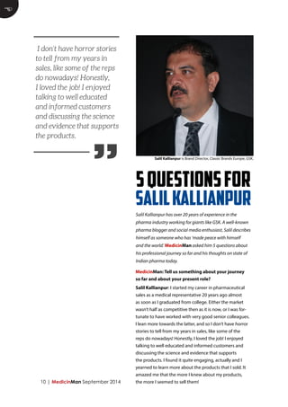 10 | MedicinMan September 2014 
MedicinMan: Tell us something about your journey 
so far and about your present role? 
Salil Kallianpur: I started my career in pharmaceutical 
sales as a medical representative 20 years ago almost 
as soon as I graduated from college. Either the market 
wasn’t half as competitive then as it is now, or I was for-tunate 
to have worked with very good senior colleagues. 
I lean more towards the latter, and so I don’t have horror 
stories to tell from my years in sales, like some of the 
reps do nowadays! Honestly, I loved the job! I enjoyed 
talking to well educated and informed customers and 
discussing the science and evidence that supports 
the products. I found it quite engaging, actually and I 
yearned to learn more about the products that I sold. It 
amazed me that the more I knew about my products, 
the more I seemed to sell them! 
E 
5 QUESTIONS FOR 
SALIL KALLIANPUR 
Salil Kallianpur is Brand Director, Classic Brands Europe, GSK. 
Salil Kallianpur has over 20 years of experience in the 
pharma industry working for giants like GSK. A well-known 
pharma blogger and social media enthusiast, Salil describes 
himself as someone who has ‘made peace with himself 
and the world.’ MedicinMan asked him 5 questions about 
his professional journey so far and his thoughts on state of 
Indian pharma today. 
” 
I don’t have horror stories 
to tell from my years in 
sales, like some of the reps 
do nowadays! Honestly, 
I loved the job! I enjoyed 
talking to well educated 
and informed customers 
and discussing the science 
and evidence that supports 
the products. 
 