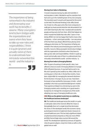 ” 
11 | MedicinMan September 2014 
Moving from Sales to Marketing 
I moved companies during my sales stint and after 5 
exciting years in sales, I decided to opt for a position that 
had come up in the marketing team of my new company. 
The transition wasn’t smooth and I yearned for the ‘action’ 
on the field. The ‘ethereal’ thinking in the office bored 
me. It took me a few years and a few more companies to 
really get my head around what the role demanded of me 
and I didn’t look back after that. I worked with wonderful 
people and learned a lot from them. All of that helped me 
when I moved into leadership roles after 7 years in mar-keting. 
While I am not too happy that I had to move a few 
companies – in fact, some quite quickly – I am very proud 
of the fact that I was always offered those jobs by senior 
colleagues who knew me. The importance of being net-worked 
in the industry and showcasing your work has its 
benefits, I assume. Many youngsters tend to burn bridges 
with the organizations and teams when they leave to 
take up new roles and responsibilities. I think it is quite ig-norant 
and actually naïve of them to underestimate how 
intricately networked this world - and the industry - is. 
Moving from India to Emerging Markets 
After 18 years of working in India-specific roles, I was 
offered a chance to work in Emerging Markets to manage 
GSK’s off-patent business. A new leaf had turned in my 
life and it opened up the world to me. After a little over 2 
exciting years in that role, in the last few months, I have 
been responsible for managing the demand-side levers 
for the business in Europe. As you can see, I have been 
fortunate to have worked for many years in India – which 
probably is the most successful branded generic market. 
That experience helped me a lot during my work in the 
Emerging markets and is standing me in good stead in 
Europe too, to manage the consequences of the world 
adopting new ways of managing healthcare costs. 
MM: What are the global trends that are redefining 
the healthcare business landscape? 
SK: The healthcare landscape across the world is in quite 
a multi-polar state at the moment. What this means is 
that globally there isn’t a single trend that dominates 
the sector. In the developed world, the economic slump 
pushed governments to implement drastic measures to 
control healthcare costs. This has had a significant impact 
on pharmaceutical companies as they see more of their 
portfolio hemorrhage value as prices fall around the 
world. This development opened up avenues of opportu-nities 
for generic players, many from India as well as a few 
global ones as well. 
The importance of being 
networked in the industry 
and showcasing your 
work has its benefits, I 
assume. Many youngsters 
tend to burn bridges with 
the organizations and 
teams when they leave 
to take up new roles and 
responsibilities. I think 
it is quite ignorant and 
actually naïve of them 
to underestimate how 
intricately networked this 
world - and the industry - 
is. 
MedicinMan | 5 Questions for Salil Kallianpur 
 