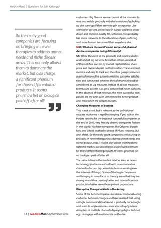 13 | MedicinMan September 2014 
customers. Big Pharma seems content at the moment to 
wait and watch, probably with the intention of gobbling 
up the start-ups if their services gain acceptance. Like 
with other sectors, an increase in supply will drive prices 
down and improve quality for customers. This probably 
has more relevance to the alleviation of pain, suffering 
and more human lives saved than anywhere else. 
MM: What are the world’s most successful pharma/ 
devices companies doing differently? 
SK: While the merit of the products and pipelines helps 
analysts bet big on some firms than others, almost all 
of them define success by market capitalization, share 
price and dividends paid out to investors. These are hard 
metrics and easy to track and therefore gain prominence 
over softer ones like patient centricity, customer satisfac-tion 
and lives saved. Whether the softer ones should be 
considered as lag measures instead of as lead measures 
to measure success is as yet a debate that hasn’t surfaced. 
In the absence of that however, the most successful com-panies 
are the ones with sometimes the better product 
and more often the deeper pockets. 
Changing Measures of Success 
This is not a rant, but is relevant as the definition of 
success in pharma is rapidly changing. If you look at the 
Forbes ranking for the best (not successful) companies at 
the end of 2013, very few big pharma companies feature 
in the top10. You have companies like Celgene, Biogen 
Idec and Gilead on that list ahead of Pfizer, Novartis, J&J 
and Merck. So the really good companies are focusing on 
bringing in newer therapies to address unmet needs and 
niche disease areas. This not only allows them to domi-nate 
the market, but also charge a significant premium 
for those differentiated products. It seems pharma’s bet 
on biologics paid off after all! 
The same is true in the medical devices area, as newer 
technology platforms are built with more innovative 
channels of access (eg: wearable devices working over 
the internet of things). Some of the larger companies 
are bringing in more focus to therapy areas that they are 
strong in and thus creating better and more efficacious 
products to better serve those patient populations. 
Disruptive Change in Medico-Marketing 
Some of the better companies are also actively evaluating 
customer behavior changes and have realized that using 
a single communication channel is probably not enough 
and leads to unpleasantness over access to physicians. 
Adoption of multiple channels deploying digital technol-ogy 
to engage with customers is on the rise. 
MedicinMan | 5 Questions for Salil Kallianpur 
” 
So the really good 
companies are focusing 
on bringing in newer 
therapies to address unmet 
needs and niche disease 
areas. This not only allows 
them to dominate the 
market, but also charge 
a significant premium 
for those differentiated 
products. It seems 
pharma’s bet on biologics 
paid off after all! 
 