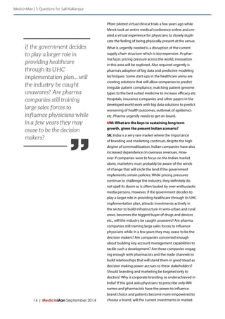 14 | MedicinMan September 2014 
Pfizer piloted virtual clinical trials a few years ago while 
Merck took an entire medical conference online and cre-ated 
a virtual experience for physicians to closely dupli-cate 
the feeling of being physically present at the venue. 
What is urgently needed is a disruption of the current 
supply chain structure which is too expensive. As phar-ma 
faces pricing pressure across the world, innovation 
in this area will be explored. Also required urgently is 
pharma’s adoption of big data and predictive modeling 
techniques. Some start-ups in the healthcare arena are 
creating solutions that will allow companies to predict 
irregular patient compliance, matching patient genome 
types to the best suited medicine to increase efficacy etc. 
Hospitals, insurance companies and other payers in the 
developed world work with big data solutions to predict 
worsening of health outcomes, outbreak of epidemics 
etc. Pharma urgently needs to get on board. 
MM: What are the keys to sustaining long term 
growth, given the present Indian scenario? 
SK: India is a very rare market where the importance 
of branding and marketing continues despite the high 
degree of commoditization. Indian companies have also 
increased dependence on overseas revenues. How-ever 
if companies were to focus on the Indian market 
alone, marketers must probably be aware of the winds 
of change that will circle the land if the government 
implements certain policies. While pricing pressures 
continue to challenge the industry, they definitely do 
not spell its doom as is often touted by over-enthusiastic 
media persons. However, if the government decides to 
play a larger role in providing healthcare through its UHC 
implementation plan, attracts investments actively in 
the sector to build infrastructure in semi-urban and rural 
areas, becomes the biggest buyer of drugs and devices 
etc., will the industry be caught unawares? Are pharma 
companies still training large sales forces to influence 
physicians while in a few years they may cease to be the 
decision makers? Are companies concerned enough 
about building key account management capabilities to 
tackle such a development? Are these companies engag-ing 
enough with pharmacists and the trade channels to 
build relationships that will stand them in good stead as 
decision making power accrues to these stakeholders? 
Should branding and marketing be targeted only to 
doctors? Why is corporate branding so underachieved in 
India? If the govt asks physicians to prescribe only INN 
names and pharmacists have the power to influence 
brand choice and patients become more empowered to 
choose a brand, will the current investments in market- 
MedicinMan | 5 Questions for Salil Kallianpur 
” 
if the government decides 
to play a larger role in 
providing healthcare 
through its UHC 
implementation plan... will 
the industry be caught 
unawares? Are pharma 
companies still training 
large sales forces to 
influence physicians while 
in a few years they may 
cease to be the decision 
makers? 
 
