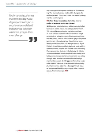 15 | MedicinMan September 2014 
ing, training and deployment suddenly be found want-ing? 
The pharma business model didn’t change in the 
last four decades. That doesn’t mean that it won’t change 
over the next four years! 
MM: How do our ideas about Marketing need to 
evolve in response to this new context? 
SK: Marketing is by definition, a tightly integrated effort 
to discover, create, arouse and satisfy customer needs. 
This essentially means that the marketer must have 
an acute sense of customer behavior and must adapt 
accordingly to satisfy the needs of that customer. In our 
line of business, some of our customers (physicians) need 
just the right information at just the right time; some 
others (pharmacists) need just the right product at just 
the right time while even others (patients) need just the 
right information, support and possibly some reminding. 
Pharma marketing strategies in India today, do little to 
address these needs, much less satisfy them. As the mar-ket 
dynamics change due to macroeconomic and policy 
changes, each of these customer types will undergo 
significant changes in deciding power. Marketing needs 
to be ahead of the curve to be prepared. Unfortunately, 
pharma marketing today has a disproportionate focus 
on physicians while all but ignoring the other customer 
groups. This must change. -MM 
MedicinMan | 5 Questions for Salil Kallianpur 
” 
Unfortunately, pharma 
marketing today has a 
disproportionate focus 
on physicians while all 
but ignoring the other 
customer groups. This 
must change. 
 