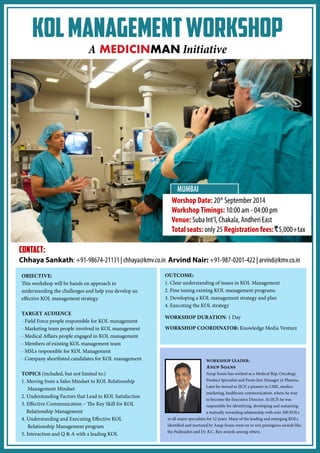 KOL Management Workshop 
A MEDICINMAN Initiative 
OBJECTIVE: 
This workshop will be hands on approach to 
understanding the challenges and help you develop an 
effective KOL management strategy. 
TARGET AUDIENCE 
- Field Force people responsible for KOL management 
- Marketing team people involved in KOL management 
- Medical Affairs people engaged in KOL management 
- Members of existing KOL management team 
- MSLs responsible for KOL Management 
- Company shortlisted candidates for KOL management 
TOPICS (included, but not limited to:) 
1. Moving from a Sales Mindset to KOL Relationship 
Management Mindset 
2. Understanding Factors that Lead to KOL Satisfaction 
3. Effective Communication – The Key Skill for KOL 
Relationship Management 
4. Understanding and Executing Effective KOL 
Relationship Management program 
5. Interaction and Q & A with a leading KOL 
OUTCOME: 
1. Clear understanding of issues in KOL Management 
2. Fine tuning existing KOL management programs 
3. Developing a KOL management strategy and plan 
4. Executing the KOL strategy 
WORKSHOP DURATION: 1 Day 
WORKSHOP COORDINATOR: Knowledge Media Venturz 
CONTACT: 
Chhaya Sankath: +91-98674-21131 | chhaya@kmv.co.in Arvind Nair: +91-987-0201-422 | arvind@kmv.co.in 
WORKSHOP LEADER: 
Anup Soans 
Anup Soans has worked as a Medical Rep, Oncology 
Product Specialist and Front-line Manager in Pharma. 
Later he moved to IJCP, a pioneer in CME, medico 
marketing, healthcare communication, where he rose 
to become the Executive Director. At IJCP, he was 
responsible for identifying, developing and sustaining 
a mutually rewarding relationship with over 300 KOLs 
in all major specialties for 12 years. Many of the leading and emerging KOLs 
identified and nurtured by Anup Soans went on to win prestigious awards like 
the Padmashri and Dr. B.C. Roy awards among others. 
Worshop Date: 20th September 2014 
Workshop Timings: 10:00 am - 04:00 pm 
Venue: Suba Int’l, Chakala, Andheri East 
Total seats: only 25 Registration fees:R5,000+tax 
MUMBAI 
 
