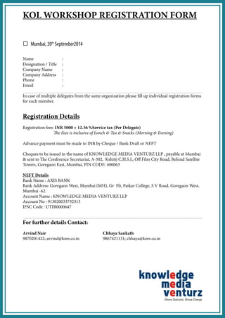 KOL WORKSHOP REGISTRATION FORM 
Name : 
Designation / Title : 
Company Name : 
Company Address : 
Phone : 
Email : 
In case of multiple delegates from the same organization please fill up individual registration forms for each member. 
Registration Details 
Registration fees: INR 5000 + 12.36 %Service tax (Per Delegate) 
The Fees is inclusive of Lunch & Tea & Snacks (Morning & Evening) 
Advance payment must be made in INR by Cheque / Bank Draft or NEFT 
Cheques to be issued in the name of KNOWLEDGE MEDIA VENTURZ LLP , payable at Mumbai & sent to The Conference Secretariat, A-302, Kshitij C.H.S.L, Off Film City Road, Behind Satellite Towers, Goregaon East, Mumbai, PIN CODE: 400063 
NEFT Details 
Bank Name : AXIS BANK 
Bank Address: Goregaon West, Mumbai (MH), Gr Flr, Patkar College, S V Road, Goregaon West, Mumbai -62. 
Account Name : KNOWLEDGE MEDIA VENTURZ LLP 
Account No : 913020033732313 
IFSC Code : UTIB0000647 
For further details Contact: 
Arvind Nair Chhaya Sankath 
9870201422; arvind@kmv.co.in 9867421131; chhaya@kmv.co.in 
Mumbai, 20th September2014  