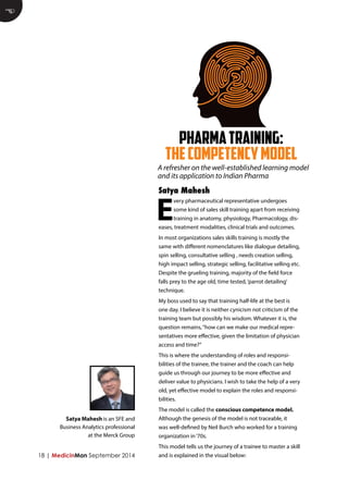 PHARMA TRAINING: 
THE COMPETENCY MODEL 
18 | MedicinMan September 2014 
Every pharmaceutical representative undergoes some kind of sales skill training apart from receiving training in anatomy, physiology, Pharmacology, diseases, treatment modalities, clinical trials and outcomes. 
In most organizations sales skills training is mostly the same with different nomenclatures like dialogue detailing, spin selling, consultative selling , needs creation selling, high impact selling, strategic selling, facilitative selling etc. Despite the grueling training, majority of the field force falls prey to the age old, time tested, ‘parrot detailing’ technique. 
My boss used to say that training half-life at the best is one day. I believe it is neither cynicism not criticism of the training team but possibly his wisdom. Whatever it is, the question remains, “how can we make our medical representatives more effective, given the limitation of physician access and time?” 
This is where the understanding of roles and responsibilities of the trainee, the trainer and the coach can help guide us through our journey to be more effective and deliver value to physicians. I wish to take the help of a very old, yet effective model to explain the roles and responsibilities. 
The model is called the conscious competence model. Although the genesis of the model is not traceable, it was well-defined by Neil Burch who worked for a training organization in ‘70s. 
This model tells us the journey of a trainee to master a skill and is explained in the visual below: 
Satya Mahesh 
E 
Satya Mahesh is an SFE and Business Analytics professional at the Merck Group 
A refresher on the well-established learning model and its application to Indian Pharma  