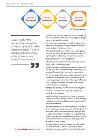 19 | MedicinMan September 2014 
Understanding these four stages and the responsibilities of 
the trainee, trainer and the coach at each stage, can bring in 
clarity on how a skill is mastered. 
The easiest way to understand this model is taking the ex-ample 
of acquiring and mastering a skill like car driving on 
Indian roads. Let me tell you my story. 
When I first bought the car, I did not know anything about 
the gears and had no skill. All that I knew was that you can 
zip through the traffic just by turning the steering wheel. 
So I was Unconscious and Incompetent. 
“Unconscious Incompetence” is Stage 1. In simple words, I 
do not know… what I do not know 
Stage 1 is where the trainee is unconscious (or unaware) of 
the skill and so he is incompetent. To put it differently, he is 
unaware of his weaknesses and areas for improvement. 
The first few days at the driving school was a steep learning 
curve for me. Thanks to the trainer, I realised that I didn’t 
know many things. I realized the need of wipers in Mumbai 
rains… I realised the need of hand brake while parking… I 
realized that driving is not easy… 
So, I became conscious but still remained incompetent. 
“Conscious Incompetence” is stage 2. In simple words, I 
know.. what I do not know 
Stage 2 is where the trainee comes to know or becomes 
conscious of what he does not know but he is still incompe-tent. 
While aware of what skills he needs to acquire, he still 
hasn’t mastered them. 
As I approached the end of my driving lessons, I was able to 
drive comfortably on the service roads, but still under guid-ance 
of the trainer. Every time there was a slope and I had 
to apply brake and start moving forward, I kept on telling 
myself to not worry, just “slowly release the clutch, remove 
your leg from the brakes and slowly and gently press the 
accelerator to move forward”. 
Every time I used to start the car, I used to remind myself 
the start-up checklist… neutral, seat belt, start the car, 
release the hand brake, clutch, first gear, slowly release the 
Satya Mahesh | The Competency Model 
The Competency Model 
” 
Stage 1 is where the 
trainee is unconscious (or 
unaware) of the skill and so 
he is incompetent. To put it 
differently, he is unaware 
of his weaknesses and 
areas for improvement. 
 