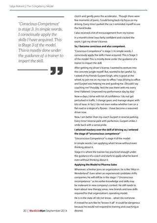 20 | MedicinMan September 2014 
clutch and gently press the accelerator. . Though there were 
few moments of panic, I could bring back my focus on my 
driving. Every time I parked the car, I reminded myself to use 
the hand brake. 
I also received a lot of encouragement from my trainer. 
In a month’s time I was fairly confident and cracked the 
exam. I got my driver’s license. 
So, I become conscious and also competent. 
“Conscious Competence” is stage 3. In simple words, I 
consciously apply the skills I have acquired. This is Stage 3 
of the model. This is mostly done under the guidance of a 
trainer to impart the skill. 
After getting my driver’s license, I wanted to venture into 
the concrete jungle myself. But, wanted to be careful. So 
I asked of my friends Gurjeet Singh, who is good at the 
wheel, to join me on my trips to office. I was driving to office 
and Gurjeet was helping me and guiding me. (Should I say 
coaching me? Possibly, Yes!) He was there with me every 
time I faltered. I improved my performance day by day! 
Now-a-days, I drive with lot of confidence. I do not get 
perturbed in traffic. I change gears and manage slopes with 
lots of ease. In fact, I do not even realise whether I am on a 
flat road or a slope of a flyover. I have become a seasoned 
driver now. 
Now, I am better than my coach Gurjeet in reverse parking. 
Every time I reverse park with perfection, Gurjeet smiles. I 
smile back with a sense pride. 
I attained mastery over the skill of driving so, I entered 
the stage of “unconscious competence” 
“Unconscious Competence” is stage 4 of the model. 
In simple words: I am applying what I know without even 
thinking about it. 
Stage 4 is where the trainee has practiced enough under 
the guidance of a coach and starts to apply what he learnt 
even without thinking about it. 
Applying the Model to Pharma Sales 
Whenever, a fresher joins an organization, he is like “Alice in 
Wonderland”. Even when an experienced candidate shifts 
companies, he will still be in the stage 1 “Unconscious 
incompetence “ as his earlier knowledge and skills may 
be irrelevant in new company’s context. He still needs to 
learn about new therapy areas, new brands and new skills 
required for that organization’s operating model. 
He is in the state of I do not know…what I do not know 
If instead he acts like he “knows it all” it could be dangerous 
because he would not respond to training and coaching as 
desired. 
Satya Mahesh | The Competency Model 
” 
“Conscious Competence” 
is stage 3. In simple words, 
I consciously apply the 
skills I have acquired. This 
is Stage 3 of the model. 
This is mostly done under 
the guidance of a trainer to 
impart the skill. 
 