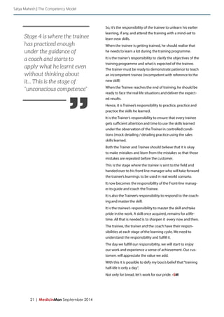 21 | MedicinMan September 2014 
So, it’s the responsibility of the trainee to unlearn his earlier 
learning, if any, and attend the training with a mind-set to 
learn new skills. 
When the trainee is getting trained, he should realise that 
he needs to learn a lot during the training programme. 
It is the trainer’s responsibility to clarify the objectives of the 
training programme and what is expected of the trainee. 
The trainer must be ready to demonstrate patience to teach 
an incompetent trainee (incompetent with reference to the 
new skill) 
When the Trainee reaches the end of training, he should be 
ready to face the real life situations and deliver the expect-ed 
results. 
Hence, it is Trainee’s responsibility to practice, practice and 
practice the skills he learned. 
It is the Trainer’s responsibility to ensure that every trainee 
gets sufficient attention and time to use the skills learned 
under the observation of the Trainer in controlled condi-tions 
(mock detailing / detailing practice using the sales 
skills learned. 
Both the Trainer and Trainee should believe that it is okay 
to make mistakes and learn from the mistakes so that those 
mistakes are repeated before the customer. 
This is the stage where the trainee is sent to the field and 
handed over to his front line manager who will take forward 
the trainee’s learnings to be used in real world scenario. 
It now becomes the responsibility of the Front-line manag-er 
to guide and coach the Trainee. 
It is also the Trainee’s responsibility to respond to the coach-ing 
and master the skill. 
It is the trainee’s responsibility to master the skill and take 
pride in the work. A skill once acquired, remains for a life-time. 
All that is needed is to sharpen it every now and then. 
The trainee, the trainer and the coach have their respon-sibilities 
at each stage of the learning cycle. We need to 
understand the responsibility and fulfill it. 
The day we fulfill our responsibility, we will start to enjoy 
our work and experience a sense of achievement. Our cus-tomers 
will appreciate the value we add. 
With this it is possible to defy my boss’s belief that “training 
half-life is only a day”. 
Not only for bread, let’s work for our pride. -SM 
Satya Mahesh | The Competency Model 
” 
Stage 4 is where the trainee 
has practiced enough 
under the guidance of 
a coach and starts to 
apply what he learnt even 
without thinking about 
it... This is the stage of 
“unconscious competence” 
 