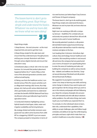 23 | MedicinMan September 2014 
E 
I kept things simple. 
1) Keep farmers - the end consumer - as the most important link and work to get their trust. 
2) Keep things simple for the sales team and ensure that they understand your thought process and buy your concept. Brainstorm with them through various digital channels and ensure that execution is easy 
3) Distribution plays a critical role in the rice seed business. So I ensured that product placement happened before the 2nd week of May so that none of the demand generation activities went without actual buying 
4) Taking cues from the healthcare sector, I conducted various PSAs (Pre-season activities such as village level meetings, KOL Farmer, Rice help groups, etc), tied up with various block-level and other govt bodies and took time to understand and take the benefit of NFSM (National Food Security Mission) where govt allocates huge funds for agriculture sector. 
5) Conducted initiatives highlighting various hybrids based on land types, states, water and irrigation availability and farming behavior. 
My strategy clicked and luckily monsoons were good and I was able to drive business from 2200 MT to a staggering 3700 MT in just one season. The company jumped to 3rd position in terms of rice seed business just below Bayer Crop Sciences and Pioneer (A Dupont company). 
The lesson learnt is: don’t go to do anything great. Kept things simple and understand the basics. Whatever me and my team did, we knew what we were doing! 
Right now I am working as GM with a company (Sericare – Healthline Pvt. Limited) who are exclusively into products derived from silk and silk proteins to be used in human healthcare. 
We recently patented 2 products: a silk protein derived bilaminated surgical wound dressings and silk protein-derived face mask for retaining moisture and glow on the face. 
I am heading their 4 divisions: Sericulture; Agriculture; Diary technology; Human healthcare and cosmetics. But everything revolves in and around silk and since the company had very good products in terms of research I am spearheading them to enter the arena of marketing and sales and building the companies as well as various brands like – diabetic and wellness tea (Sericha) ; Surgical wound dressings (Fibroheal) and silk protein derived facemask (PurMyso). 
My suggestion to youngsters to prevent mid career crisis: keep on learning new skills and bring some change in industry if you want to grow and get recognition. Be the change which you wish to see in the industry and people will start following you. Keep the company of people who are positive, self motivated and who talk about solutions rather problems. You will notice things start working for you much before you expected them to. 
To conclude, it is the individual’s desire to learn, take risks, understand their capabilities, their ability to accept challenges, plan and follow tough schedules and ability to be ego-free while keeping principles and basics right which make them successful in healthcare or any other industry. -VM 
Vivek Mishra | Success Story 
The lesson learnt is: don’t go to do anything great. Kept things simple and understand the basics. Whatever me and my team did, we knew what we were doing! 
”  